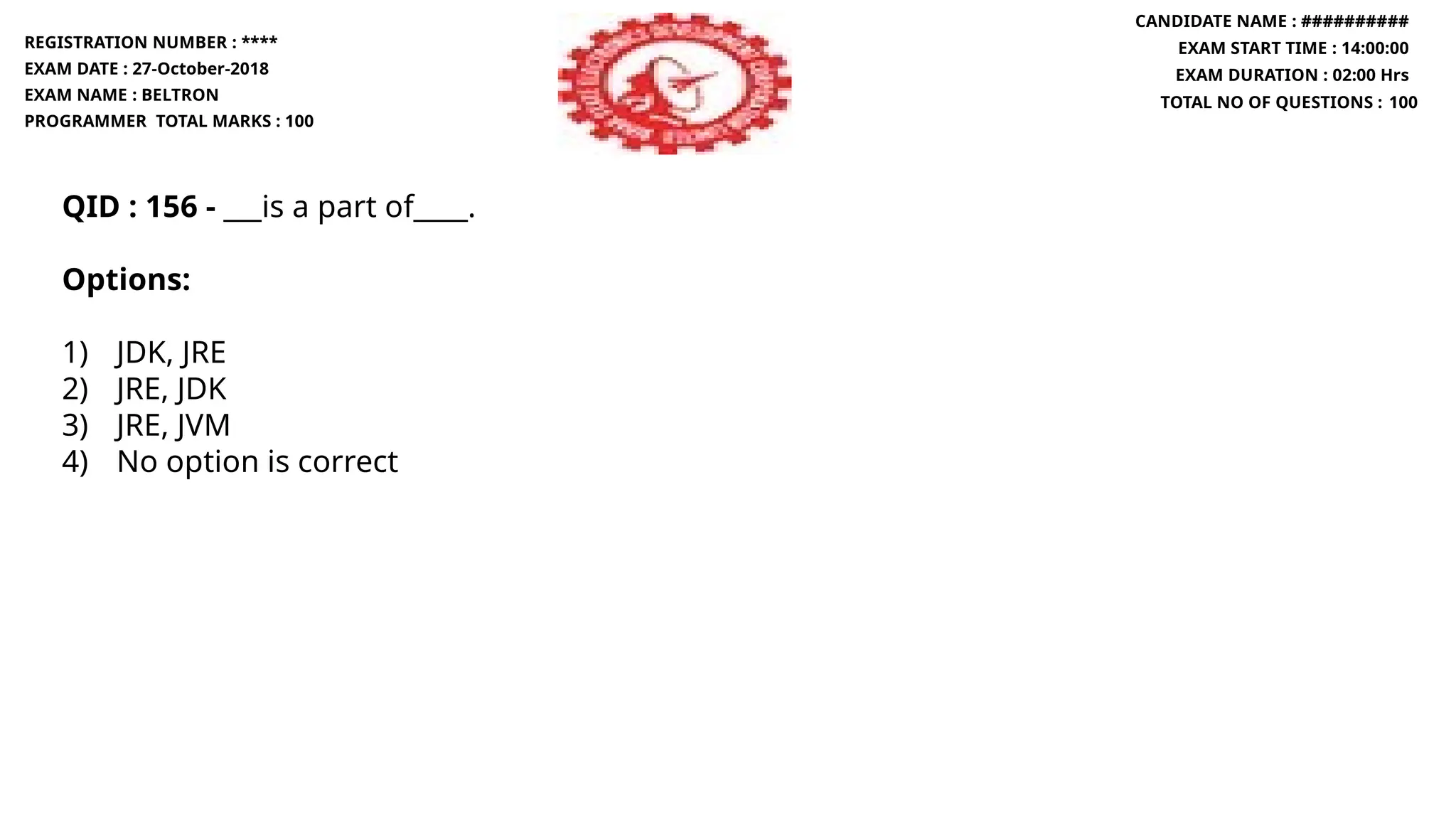 QID : 156 - ___is a part of____.
Options:
1) JDK, JRE
2) JRE, JDK
3) JRE, JVM
4) No option is correct
REGISTRATION NUMBER : ****
EXAM DATE : 27-October-2018
EXAM NAME : BELTRON
PROGRAMMER TOTAL MARKS : 100
CANDIDATE NAME : ##########
EXAM START TIME : 14:00:00
EXAM DURATION : 02:00 Hrs
TOTAL NO OF QUESTIONS : 100
 