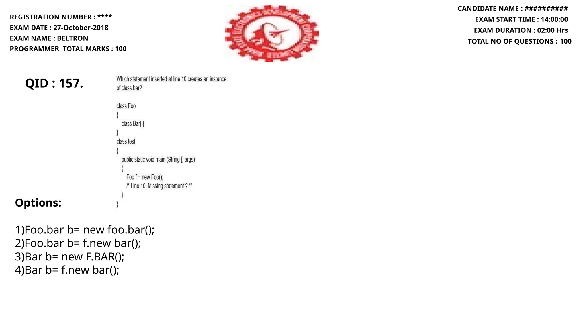 QID : 157.
REGISTRATION NUMBER : ****
EXAM DATE : 27-October-2018
EXAM NAME : BELTRON
PROGRAMMER TOTAL MARKS : 100
CANDIDATE NAME : ##########
EXAM START TIME : 14:00:00
EXAM DURATION : 02:00 Hrs
TOTAL NO OF QUESTIONS : 100
Options:
1)Foo.bar b= new foo.bar();
2)Foo.bar b= f.new bar();
3)Bar b= new F.BAR();
4)Bar b= f.new bar();
 
