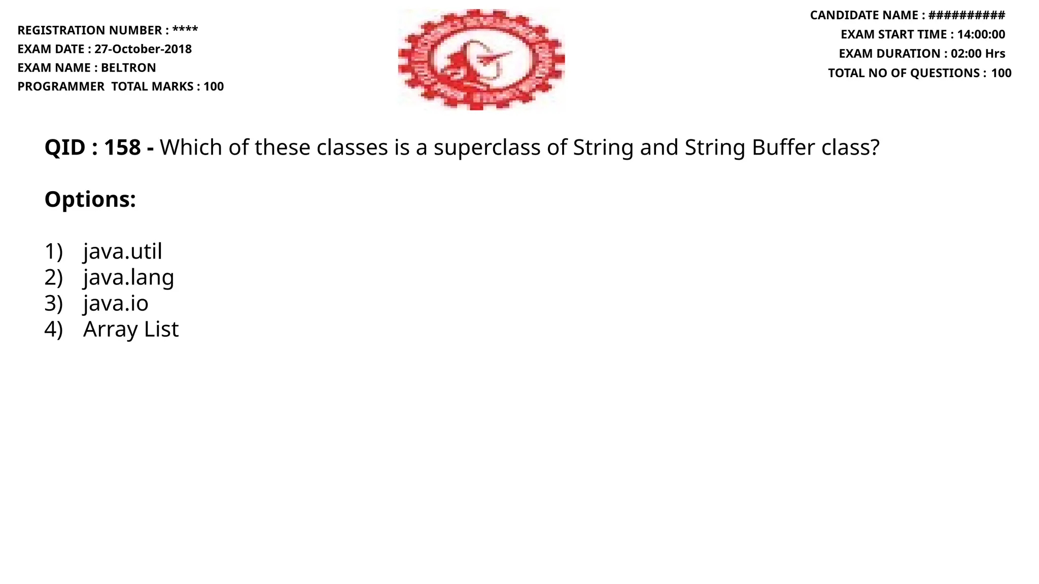 QID : 158 - Which of these classes is a superclass of String and String Buffer class?
Options:
1) java.util
2) java.lang
3) java.io
4) Array List
REGISTRATION NUMBER : ****
EXAM DATE : 27-October-2018
EXAM NAME : BELTRON
PROGRAMMER TOTAL MARKS : 100
CANDIDATE NAME : ##########
EXAM START TIME : 14:00:00
EXAM DURATION : 02:00 Hrs
TOTAL NO OF QUESTIONS : 100
 