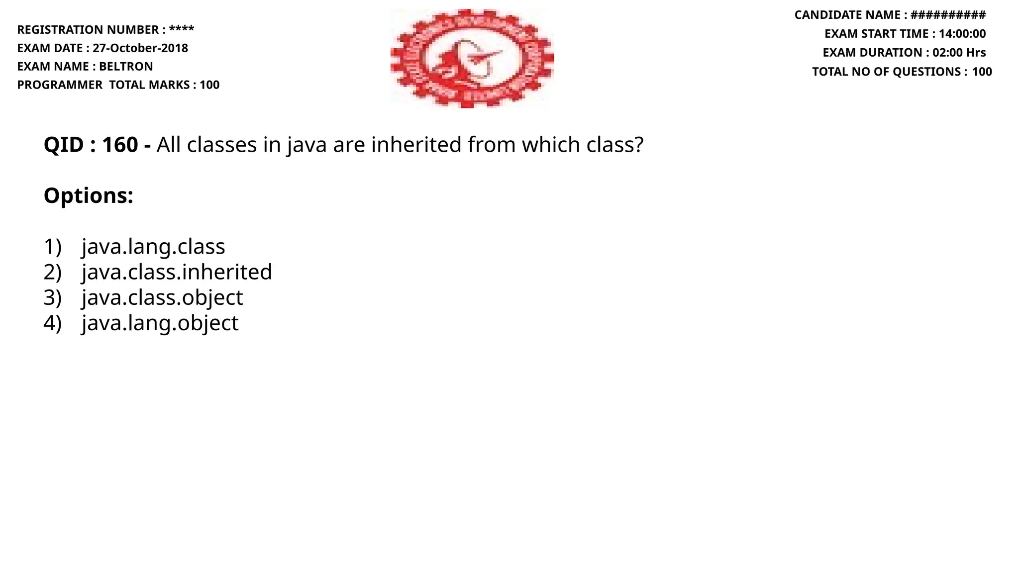 QID : 160 - All classes in java are inherited from which class?
Options:
1) java.lang.class
2) java.class.inherited
3) java.class.object
4) java.lang.object
REGISTRATION NUMBER : ****
EXAM DATE : 27-October-2018
EXAM NAME : BELTRON
PROGRAMMER TOTAL MARKS : 100
CANDIDATE NAME : ##########
EXAM START TIME : 14:00:00
EXAM DURATION : 02:00 Hrs
TOTAL NO OF QUESTIONS : 100
 
