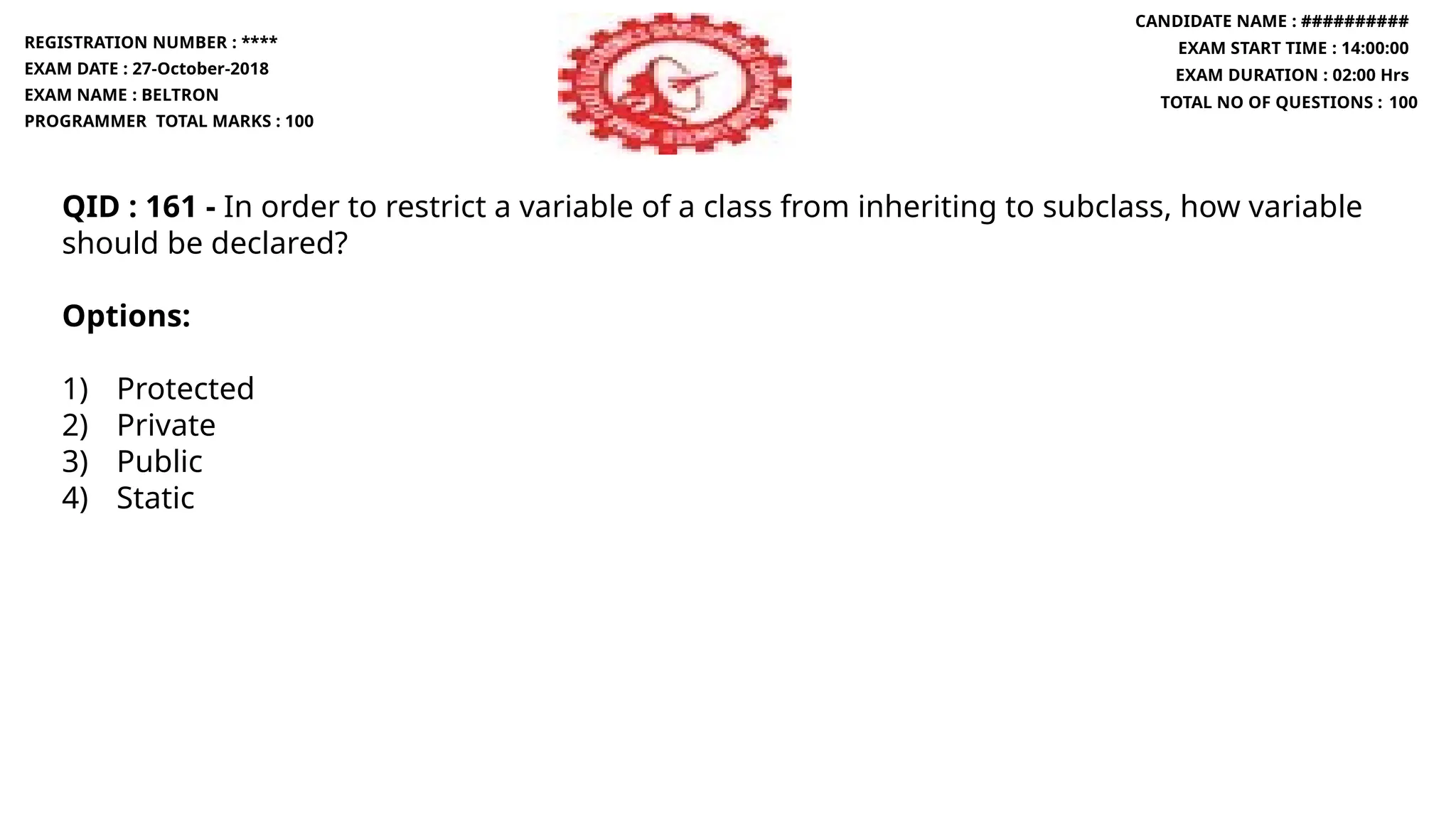 QID : 161 - In order to restrict a variable of a class from inheriting to subclass, how variable
should be declared?
Options:
1) Protected
2) Private
3) Public
4) Static
REGISTRATION NUMBER : ****
EXAM DATE : 27-October-2018
EXAM NAME : BELTRON
PROGRAMMER TOTAL MARKS : 100
CANDIDATE NAME : ##########
EXAM START TIME : 14:00:00
EXAM DURATION : 02:00 Hrs
TOTAL NO OF QUESTIONS : 100
 