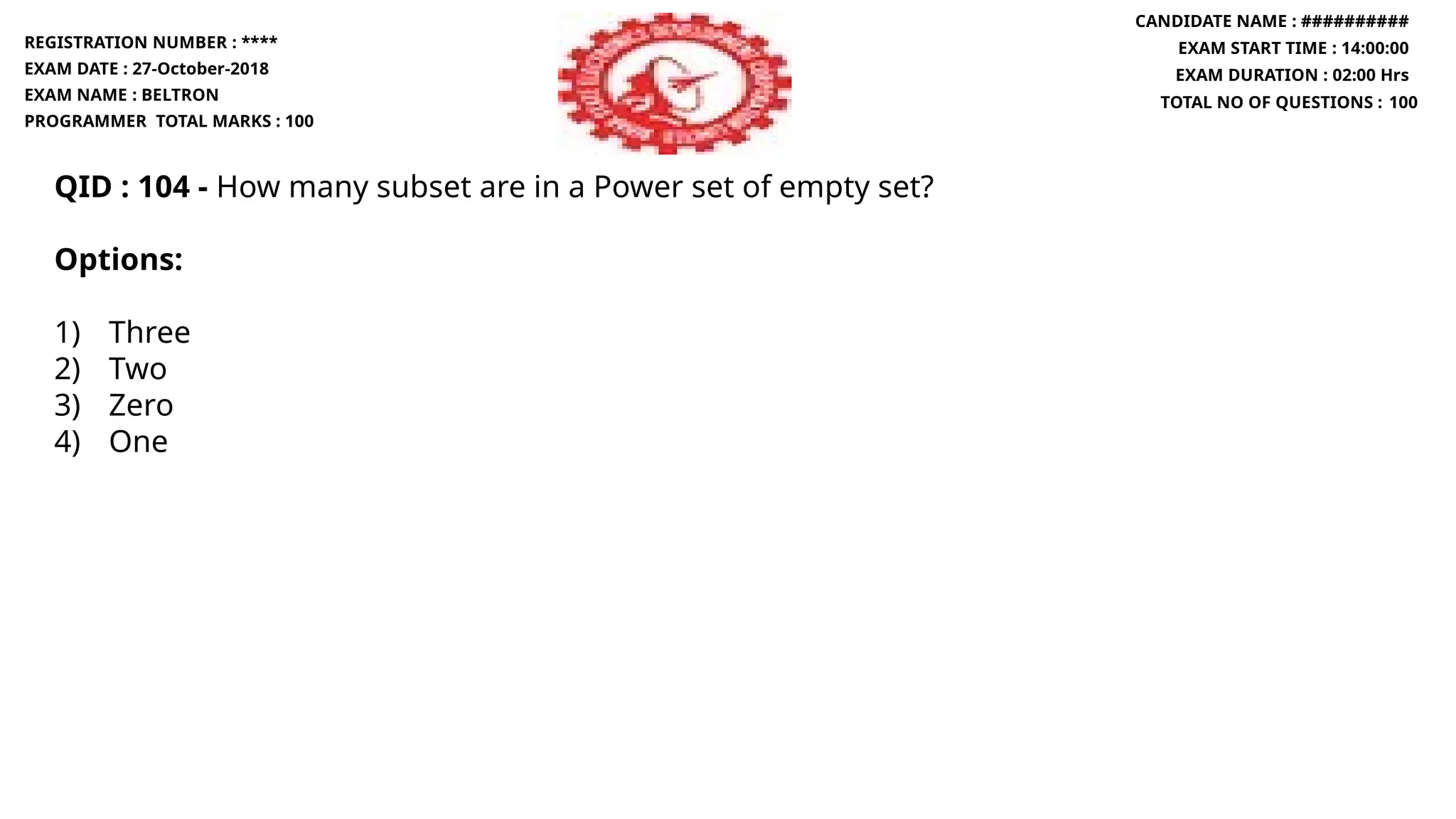 QID : 104 - How many subset are in a Power set of empty set?
Options:
1) Three
2) Two
3) Zero
4) One
REGISTRATION NUMBER : ****
EXAM DATE : 27-October-2018
EXAM NAME : BELTRON
PROGRAMMER TOTAL MARKS : 100
CANDIDATE NAME : ##########
EXAM START TIME : 14:00:00
EXAM DURATION : 02:00 Hrs
TOTAL NO OF QUESTIONS : 100
 