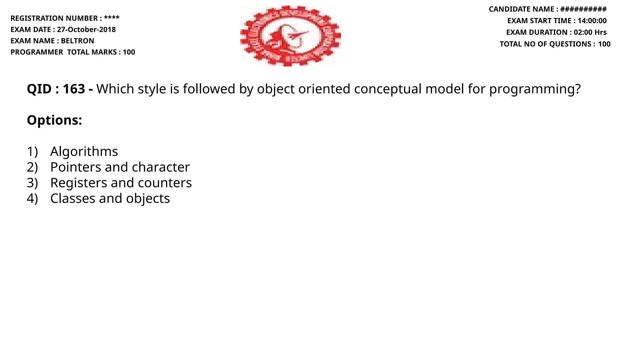 QID : 163 - Which style is followed by object oriented conceptual model for programming?
Options:
1) Algorithms
2) Pointers and character
3) Registers and counters
4) Classes and objects
REGISTRATION NUMBER : ****
EXAM DATE : 27-October-2018
EXAM NAME : BELTRON
PROGRAMMER TOTAL MARKS : 100
CANDIDATE NAME : ##########
EXAM START TIME : 14:00:00
EXAM DURATION : 02:00 Hrs
TOTAL NO OF QUESTIONS : 100
 