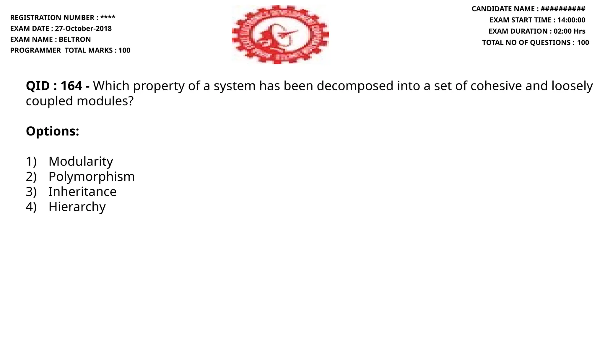 QID : 164 - Which property of a system has been decomposed into a set of cohesive and loosely
coupled modules?
Options:
1) Modularity
2) Polymorphism
3) Inheritance
4) Hierarchy
REGISTRATION NUMBER : ****
EXAM DATE : 27-October-2018
EXAM NAME : BELTRON
PROGRAMMER TOTAL MARKS : 100
CANDIDATE NAME : ##########
EXAM START TIME : 14:00:00
EXAM DURATION : 02:00 Hrs
TOTAL NO OF QUESTIONS : 100
 