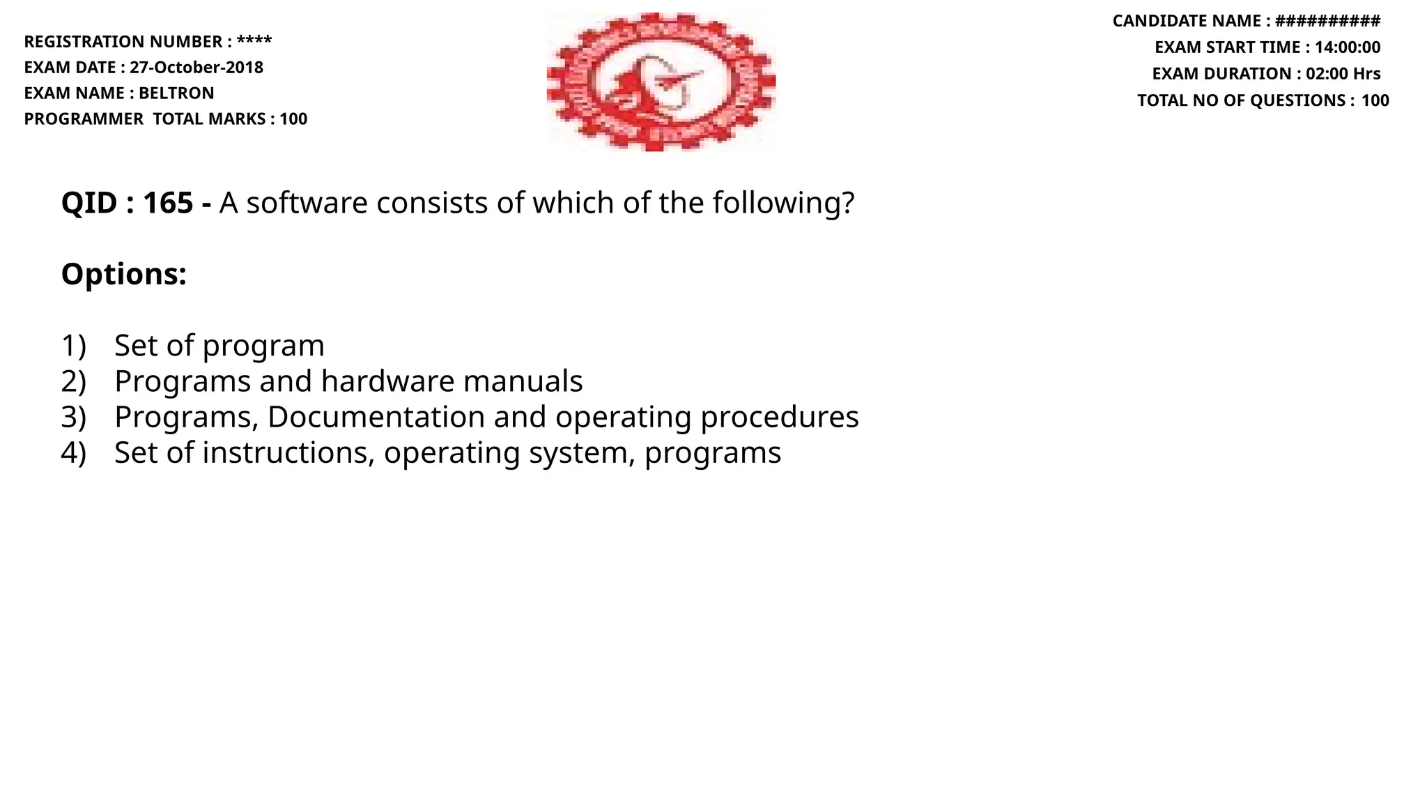 QID : 165 - A software consists of which of the following?
Options:
1) Set of program
2) Programs and hardware manuals
3) Programs, Documentation and operating procedures
4) Set of instructions, operating system, programs
REGISTRATION NUMBER : ****
EXAM DATE : 27-October-2018
EXAM NAME : BELTRON
PROGRAMMER TOTAL MARKS : 100
CANDIDATE NAME : ##########
EXAM START TIME : 14:00:00
EXAM DURATION : 02:00 Hrs
TOTAL NO OF QUESTIONS : 100
 