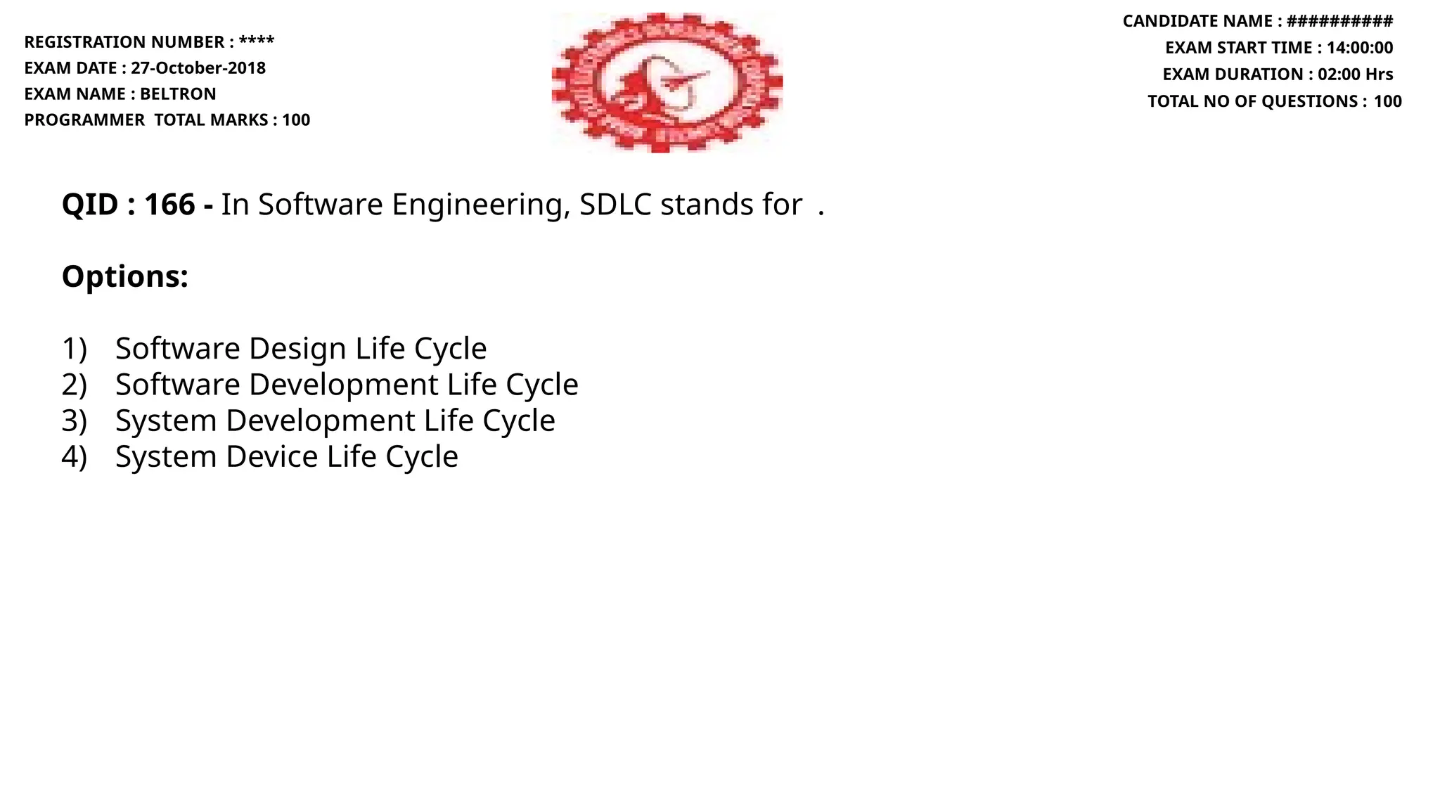QID : 166 - In Software Engineering, SDLC stands for .
Options:
1) Software Design Life Cycle
2) Software Development Life Cycle
3) System Development Life Cycle
4) System Device Life Cycle
REGISTRATION NUMBER : ****
EXAM DATE : 27-October-2018
EXAM NAME : BELTRON
PROGRAMMER TOTAL MARKS : 100
CANDIDATE NAME : ##########
EXAM START TIME : 14:00:00
EXAM DURATION : 02:00 Hrs
TOTAL NO OF QUESTIONS : 100
 