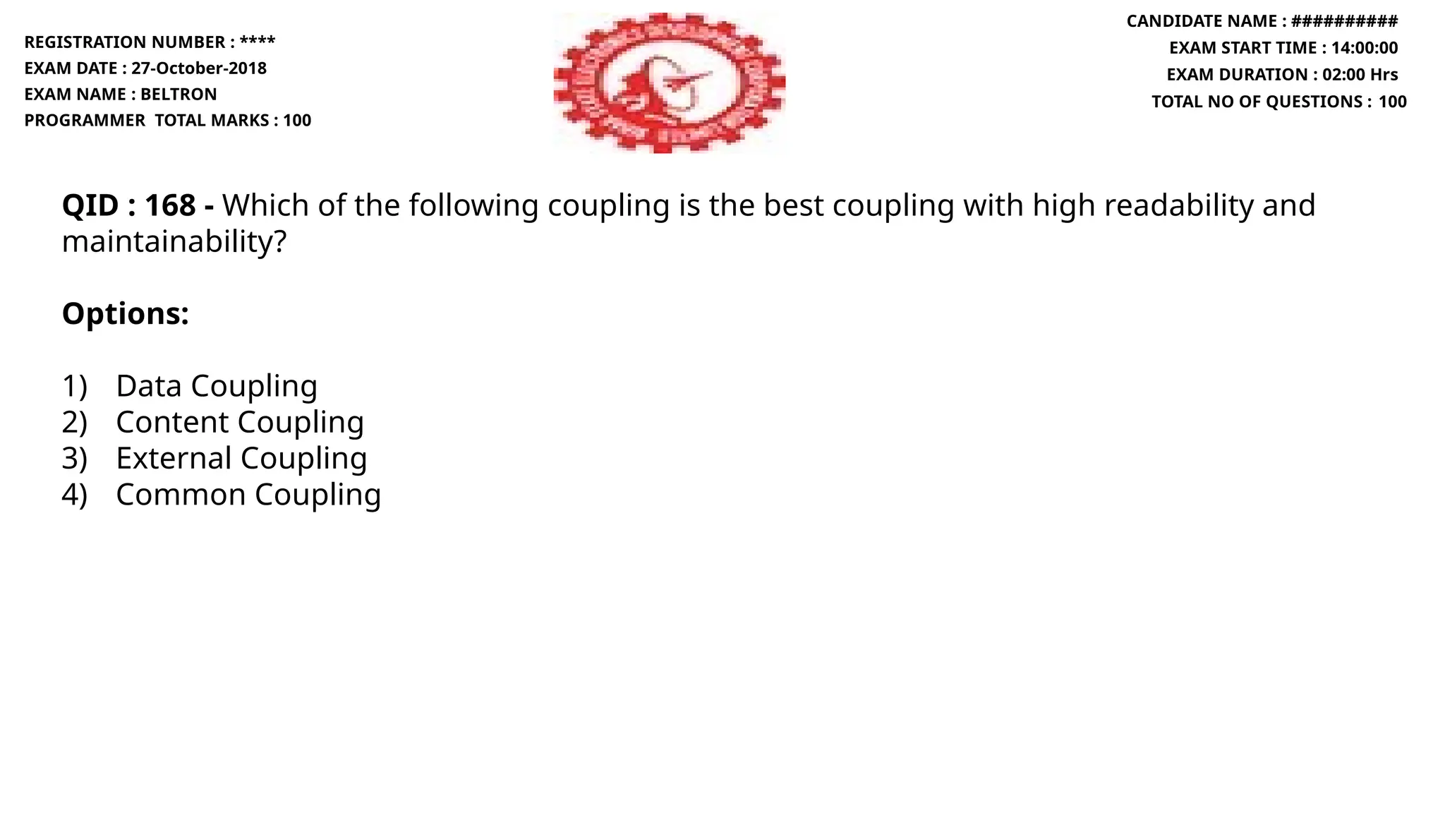 QID : 168 - Which of the following coupling is the best coupling with high readability and
maintainability?
Options:
1) Data Coupling
2) Content Coupling
3) External Coupling
4) Common Coupling
REGISTRATION NUMBER : ****
EXAM DATE : 27-October-2018
EXAM NAME : BELTRON
PROGRAMMER TOTAL MARKS : 100
CANDIDATE NAME : ##########
EXAM START TIME : 14:00:00
EXAM DURATION : 02:00 Hrs
TOTAL NO OF QUESTIONS : 100
 