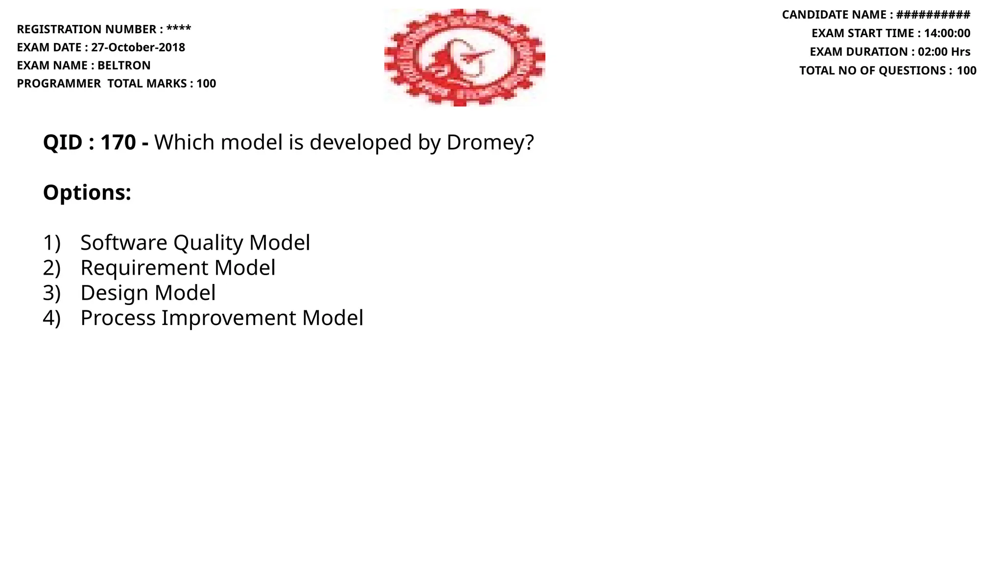 QID : 170 - Which model is developed by Dromey?
Options:
1) Software Quality Model
2) Requirement Model
3) Design Model
4) Process Improvement Model
REGISTRATION NUMBER : ****
EXAM DATE : 27-October-2018
EXAM NAME : BELTRON
PROGRAMMER TOTAL MARKS : 100
CANDIDATE NAME : ##########
EXAM START TIME : 14:00:00
EXAM DURATION : 02:00 Hrs
TOTAL NO OF QUESTIONS : 100
 