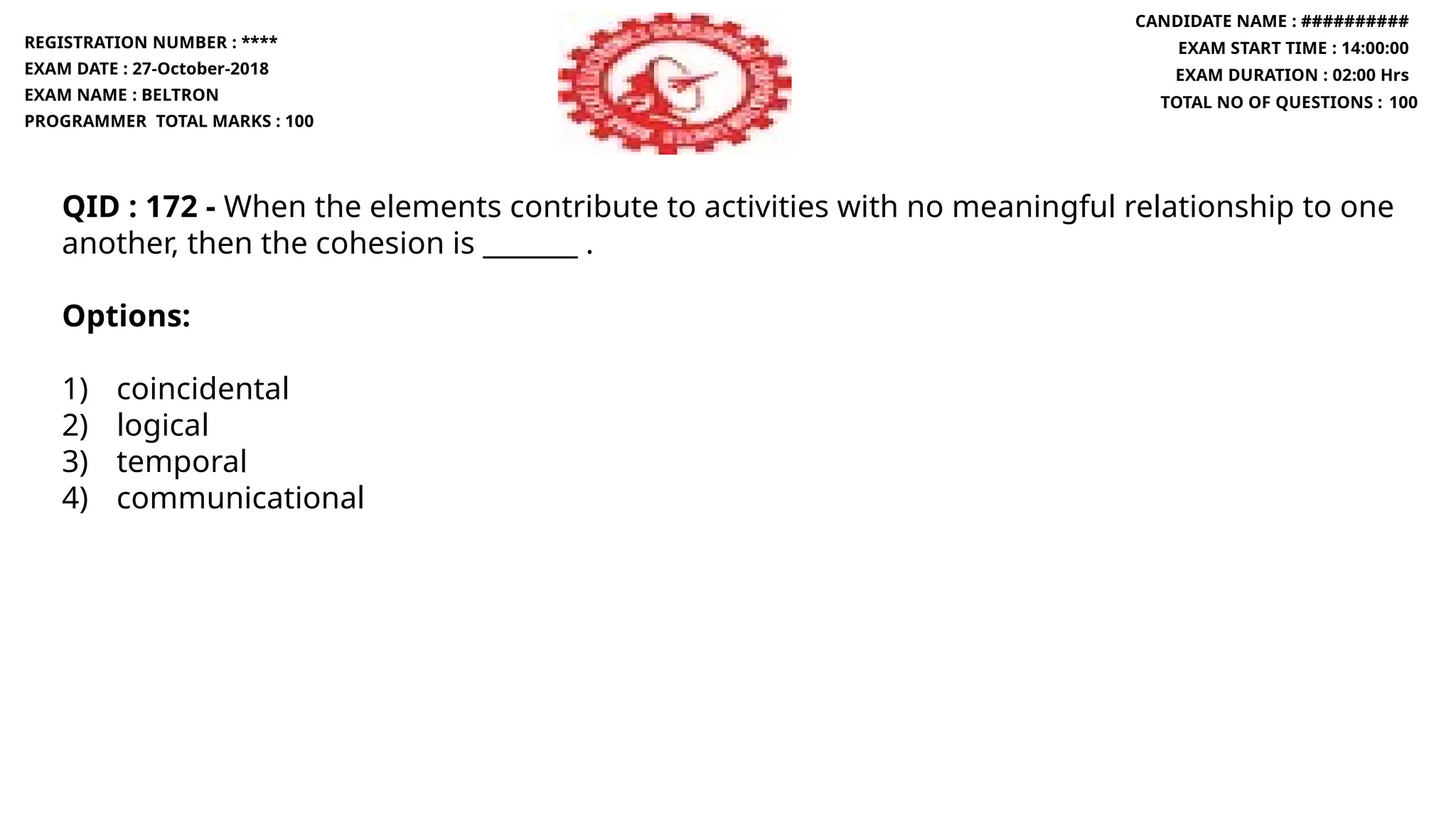 QID : 172 - When the elements contribute to activities with no meaningful relationship to one
another, then the cohesion is _______ .
Options:
1) coincidental
2) logical
3) temporal
4) communicational
REGISTRATION NUMBER : ****
EXAM DATE : 27-October-2018
EXAM NAME : BELTRON
PROGRAMMER TOTAL MARKS : 100
CANDIDATE NAME : ##########
EXAM START TIME : 14:00:00
EXAM DURATION : 02:00 Hrs
TOTAL NO OF QUESTIONS : 100
 