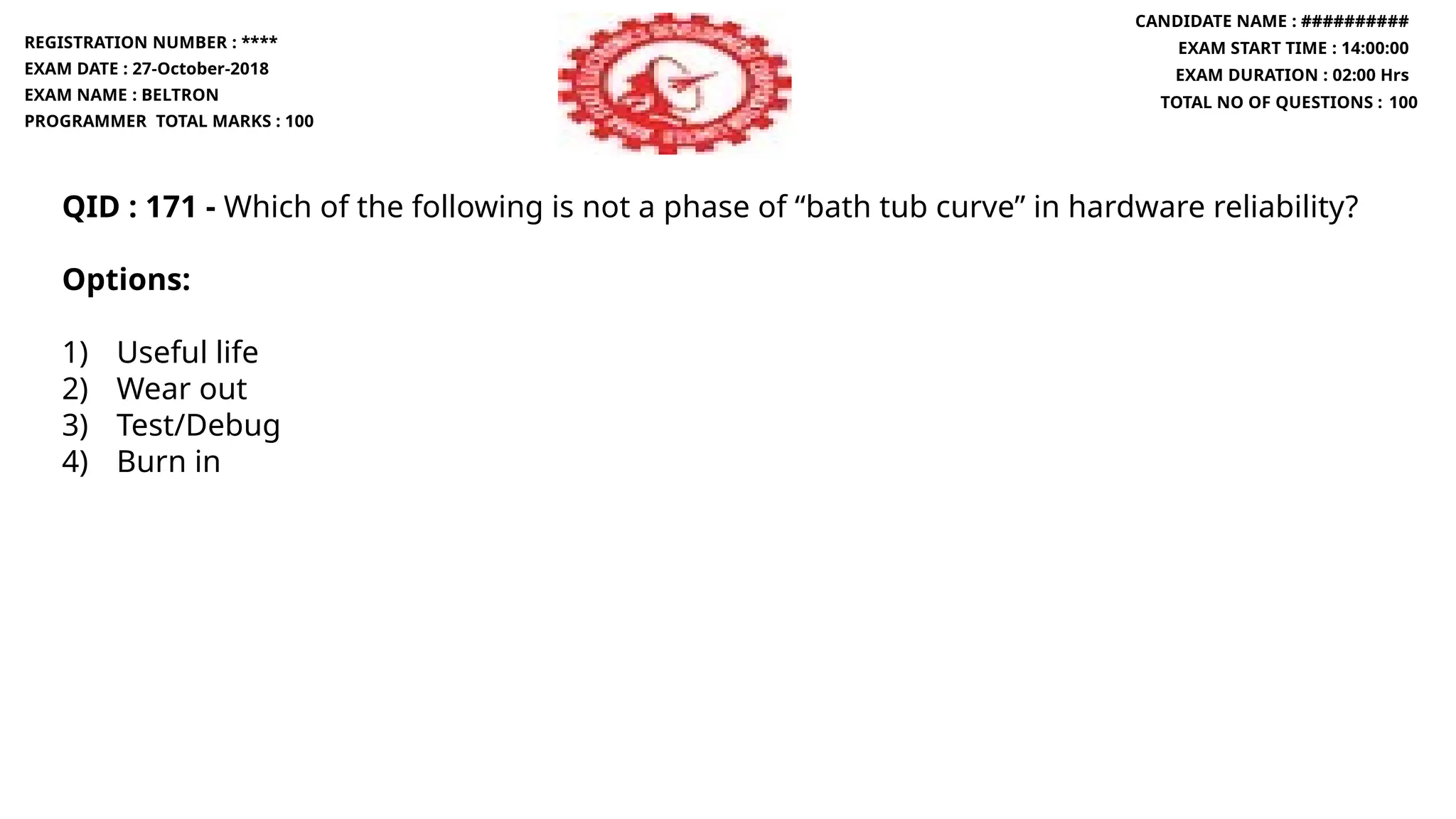 QID : 171 - Which of the following is not a phase of “bath tub curve” in hardware reliability?
Options:
1) Useful life
2) Wear out
3) Test/Debug
4) Burn in
REGISTRATION NUMBER : ****
EXAM DATE : 27-October-2018
EXAM NAME : BELTRON
PROGRAMMER TOTAL MARKS : 100
CANDIDATE NAME : ##########
EXAM START TIME : 14:00:00
EXAM DURATION : 02:00 Hrs
TOTAL NO OF QUESTIONS : 100
 