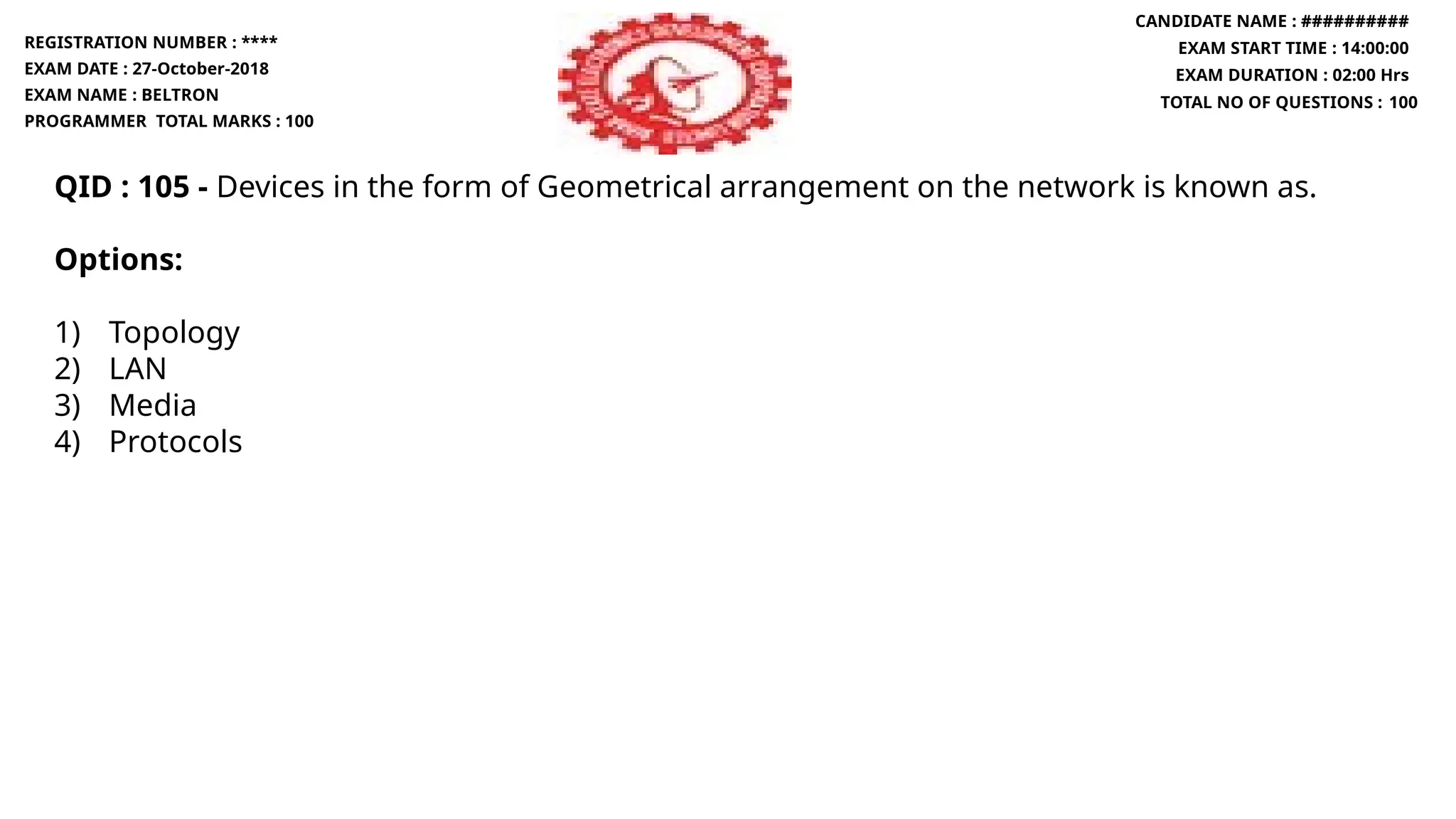 QID : 105 - Devices in the form of Geometrical arrangement on the network is known as.
Options:
1) Topology
2) LAN
3) Media
4) Protocols
REGISTRATION NUMBER : ****
EXAM DATE : 27-October-2018
EXAM NAME : BELTRON
PROGRAMMER TOTAL MARKS : 100
CANDIDATE NAME : ##########
EXAM START TIME : 14:00:00
EXAM DURATION : 02:00 Hrs
TOTAL NO OF QUESTIONS : 100
 