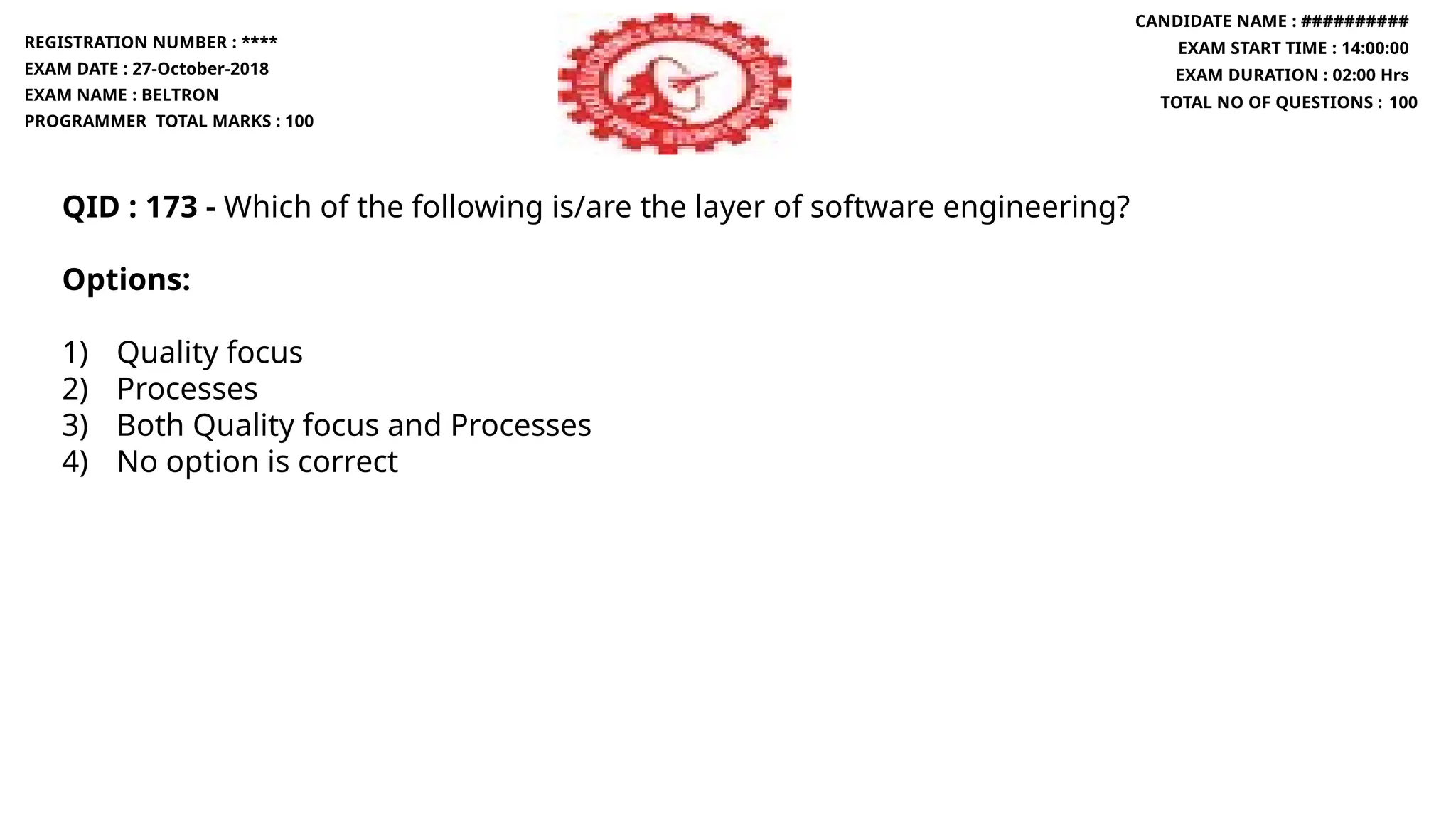 QID : 173 - Which of the following is/are the layer of software engineering?
Options:
1) Quality focus
2) Processes
3) Both Quality focus and Processes
4) No option is correct
REGISTRATION NUMBER : ****
EXAM DATE : 27-October-2018
EXAM NAME : BELTRON
PROGRAMMER TOTAL MARKS : 100
CANDIDATE NAME : ##########
EXAM START TIME : 14:00:00
EXAM DURATION : 02:00 Hrs
TOTAL NO OF QUESTIONS : 100
 
