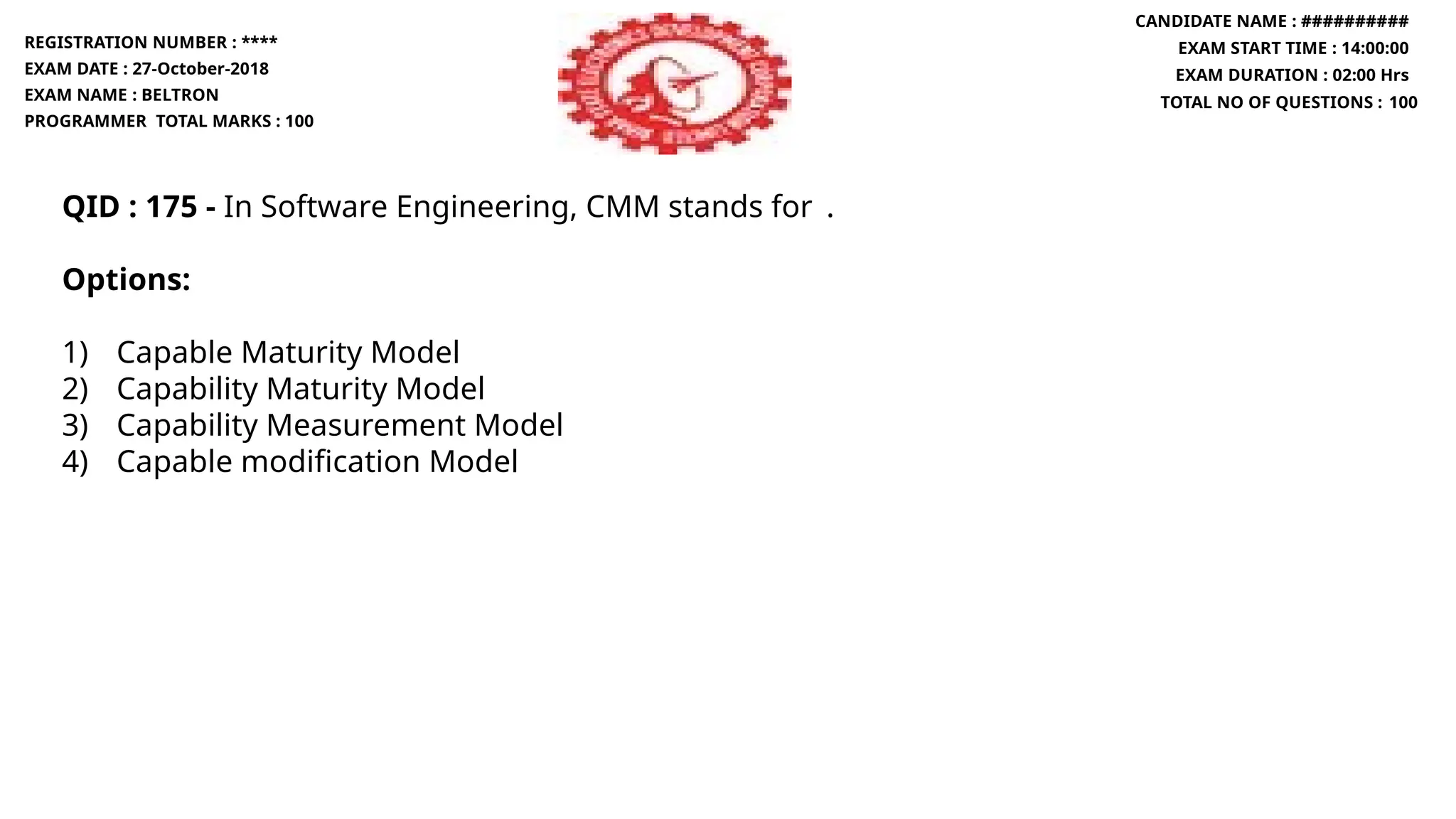 QID : 175 - In Software Engineering, CMM stands for .
Options:
1) Capable Maturity Model
2) Capability Maturity Model
3) Capability Measurement Model
4) Capable modification Model
REGISTRATION NUMBER : ****
EXAM DATE : 27-October-2018
EXAM NAME : BELTRON
PROGRAMMER TOTAL MARKS : 100
CANDIDATE NAME : ##########
EXAM START TIME : 14:00:00
EXAM DURATION : 02:00 Hrs
TOTAL NO OF QUESTIONS : 100
 