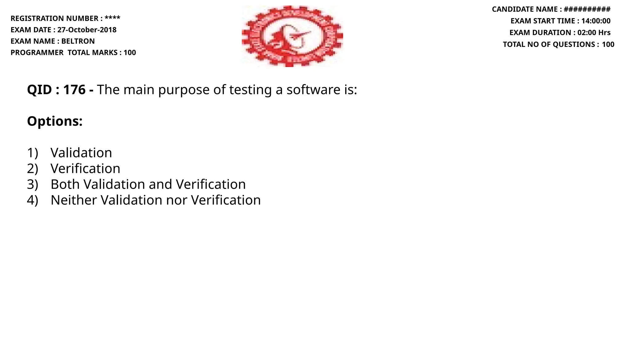 QID : 176 - The main purpose of testing a software is:
Options:
1) Validation
2) Verification
3) Both Validation and Verification
4) Neither Validation nor Verification
REGISTRATION NUMBER : ****
EXAM DATE : 27-October-2018
EXAM NAME : BELTRON
PROGRAMMER TOTAL MARKS : 100
CANDIDATE NAME : ##########
EXAM START TIME : 14:00:00
EXAM DURATION : 02:00 Hrs
TOTAL NO OF QUESTIONS : 100
 