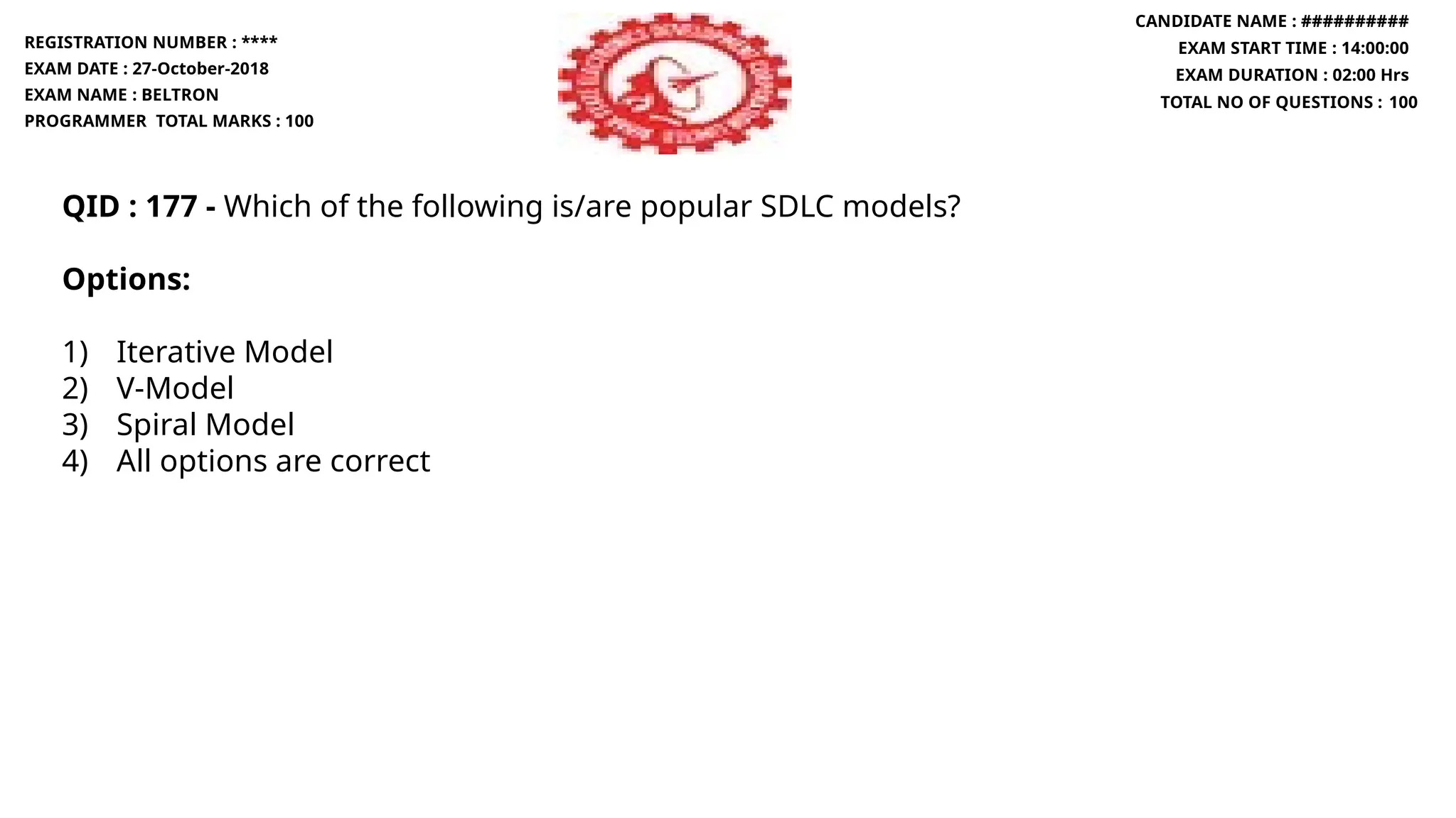 QID : 177 - Which of the following is/are popular SDLC models?
Options:
1) Iterative Model
2) V-Model
3) Spiral Model
4) All options are correct
REGISTRATION NUMBER : ****
EXAM DATE : 27-October-2018
EXAM NAME : BELTRON
PROGRAMMER TOTAL MARKS : 100
CANDIDATE NAME : ##########
EXAM START TIME : 14:00:00
EXAM DURATION : 02:00 Hrs
TOTAL NO OF QUESTIONS : 100
 