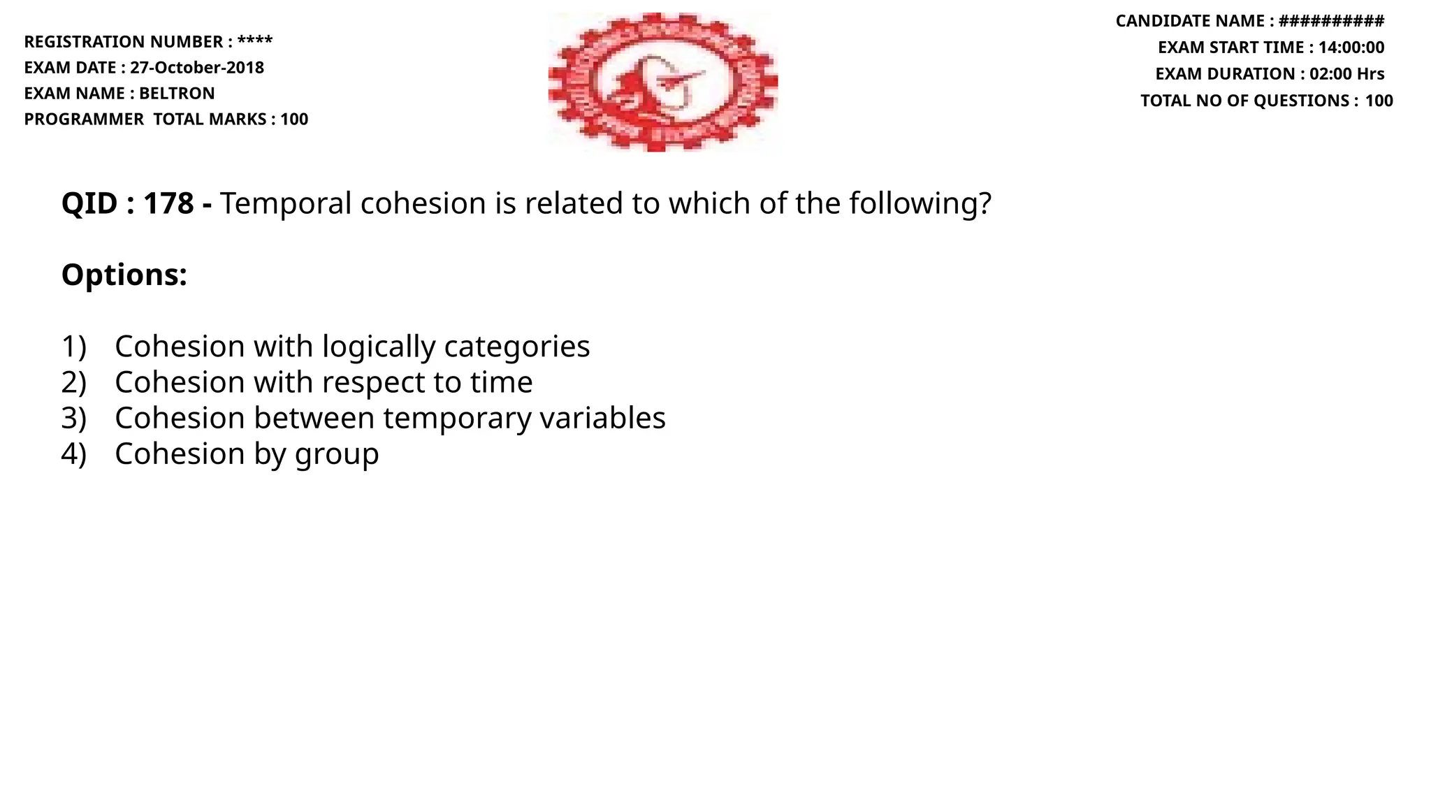 QID : 178 - Temporal cohesion is related to which of the following?
Options:
1) Cohesion with logically categories
2) Cohesion with respect to time
3) Cohesion between temporary variables
4) Cohesion by group
REGISTRATION NUMBER : ****
EXAM DATE : 27-October-2018
EXAM NAME : BELTRON
PROGRAMMER TOTAL MARKS : 100
CANDIDATE NAME : ##########
EXAM START TIME : 14:00:00
EXAM DURATION : 02:00 Hrs
TOTAL NO OF QUESTIONS : 100
 