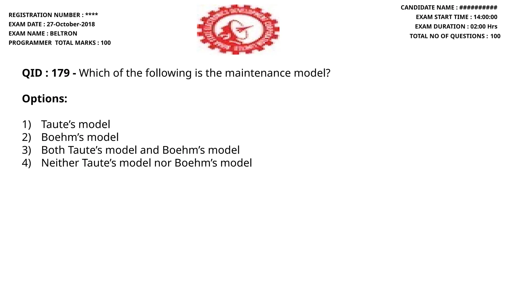 QID : 179 - Which of the following is the maintenance model?
Options:
1) Taute’s model
2) Boehm’s model
3) Both Taute’s model and Boehm’s model
4) Neither Taute’s model nor Boehm’s model
REGISTRATION NUMBER : ****
EXAM DATE : 27-October-2018
EXAM NAME : BELTRON
PROGRAMMER TOTAL MARKS : 100
CANDIDATE NAME : ##########
EXAM START TIME : 14:00:00
EXAM DURATION : 02:00 Hrs
TOTAL NO OF QUESTIONS : 100
 