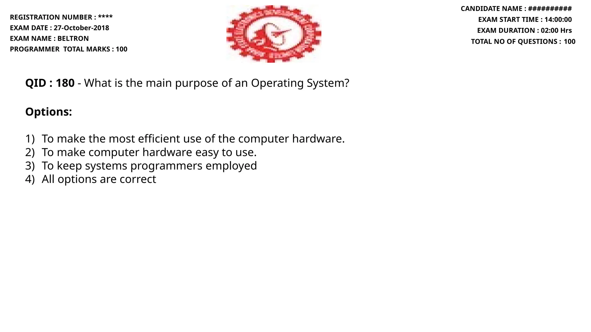 QID : 180 - What is the main purpose of an Operating System?
Options:
1) To make the most efficient use of the computer hardware.
2) To make computer hardware easy to use.
3) To keep systems programmers employed
4) All options are correct
REGISTRATION NUMBER : ****
EXAM DATE : 27-October-2018
EXAM NAME : BELTRON
PROGRAMMER TOTAL MARKS : 100
CANDIDATE NAME : ##########
EXAM START TIME : 14:00:00
EXAM DURATION : 02:00 Hrs
TOTAL NO OF QUESTIONS : 100
 