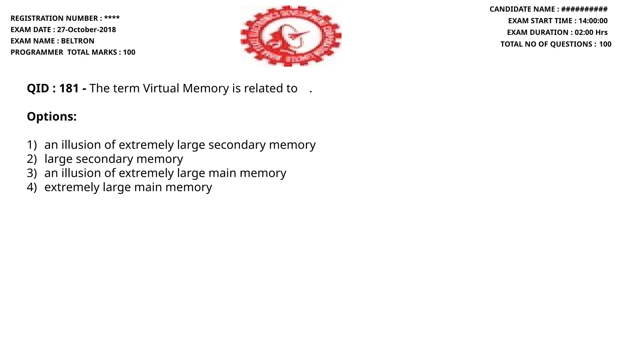 QID : 181 - The term Virtual Memory is related to .
Options:
1) an illusion of extremely large secondary memory
2) large secondary memory
3) an illusion of extremely large main memory
4) extremely large main memory
REGISTRATION NUMBER : ****
EXAM DATE : 27-October-2018
EXAM NAME : BELTRON
PROGRAMMER TOTAL MARKS : 100
CANDIDATE NAME : ##########
EXAM START TIME : 14:00:00
EXAM DURATION : 02:00 Hrs
TOTAL NO OF QUESTIONS : 100
 