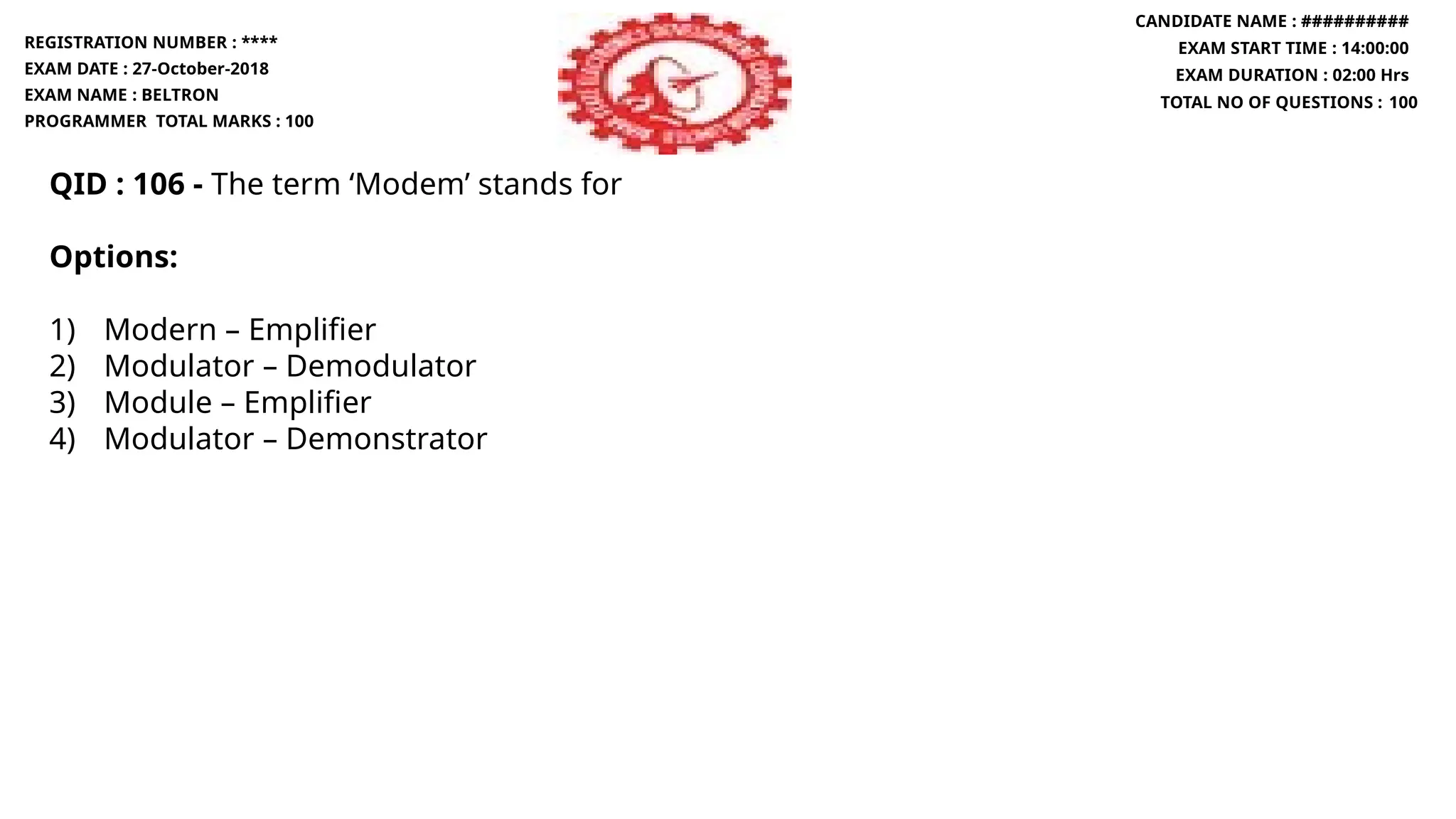 QID : 106 - The term ‘Modem’ stands for
Options:
1) Modern – Emplifier
2) Modulator – Demodulator
3) Module – Emplifier
4) Modulator – Demonstrator
REGISTRATION NUMBER : ****
EXAM DATE : 27-October-2018
EXAM NAME : BELTRON
PROGRAMMER TOTAL MARKS : 100
CANDIDATE NAME : ##########
EXAM START TIME : 14:00:00
EXAM DURATION : 02:00 Hrs
TOTAL NO OF QUESTIONS : 100
 