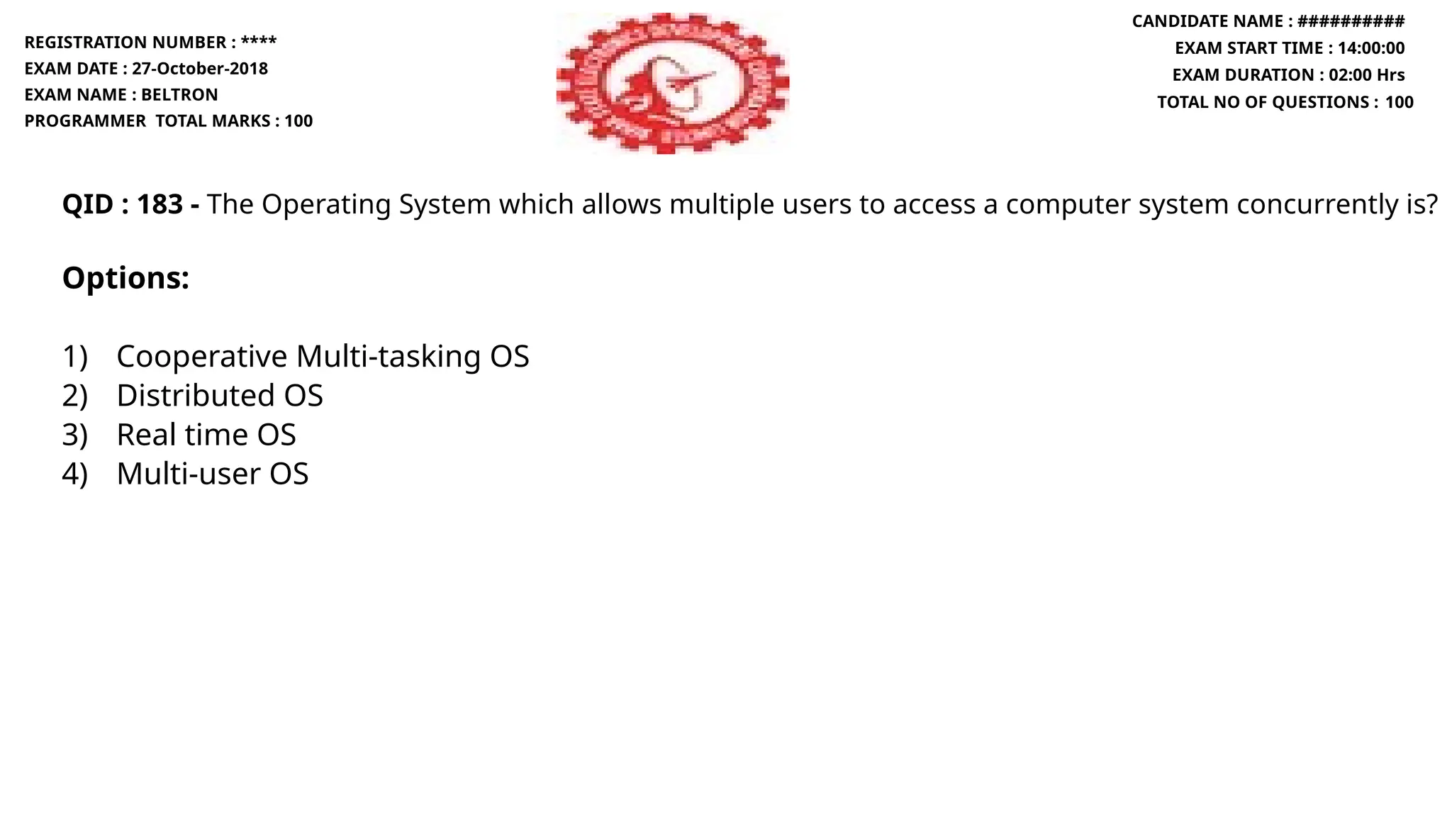 QID : 183 - The Operating System which allows multiple users to access a computer system concurrently is?
Options:
1) Cooperative Multi-tasking OS
2) Distributed OS
3) Real time OS
4) Multi-user OS
REGISTRATION NUMBER : ****
EXAM DATE : 27-October-2018
EXAM NAME : BELTRON
PROGRAMMER TOTAL MARKS : 100
CANDIDATE NAME : ##########
EXAM START TIME : 14:00:00
EXAM DURATION : 02:00 Hrs
TOTAL NO OF QUESTIONS : 100
 