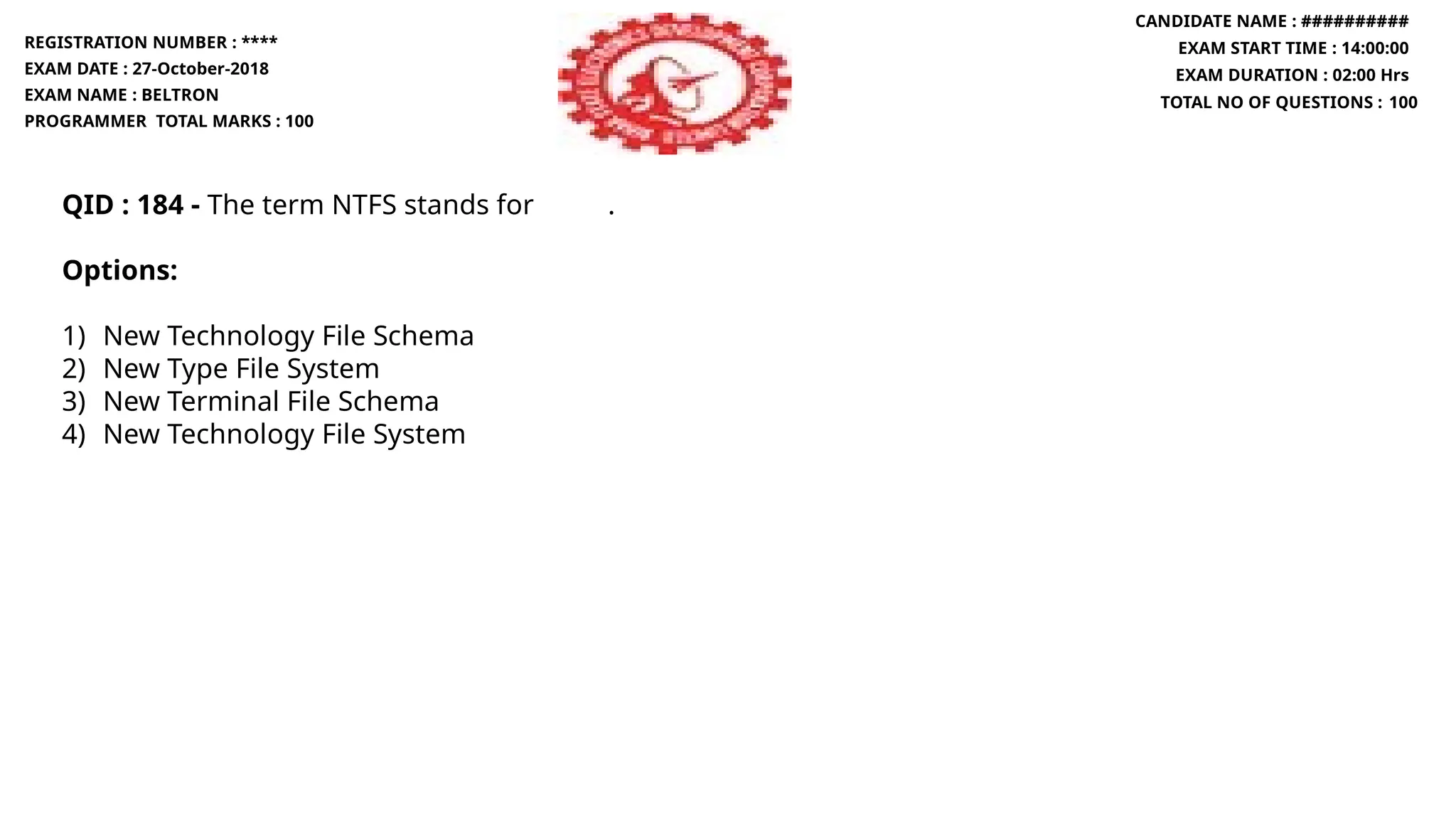 QID : 184 - The term NTFS stands for .
Options:
1) New Technology File Schema
2) New Type File System
3) New Terminal File Schema
4) New Technology File System
REGISTRATION NUMBER : ****
EXAM DATE : 27-October-2018
EXAM NAME : BELTRON
PROGRAMMER TOTAL MARKS : 100
CANDIDATE NAME : ##########
EXAM START TIME : 14:00:00
EXAM DURATION : 02:00 Hrs
TOTAL NO OF QUESTIONS : 100
 
