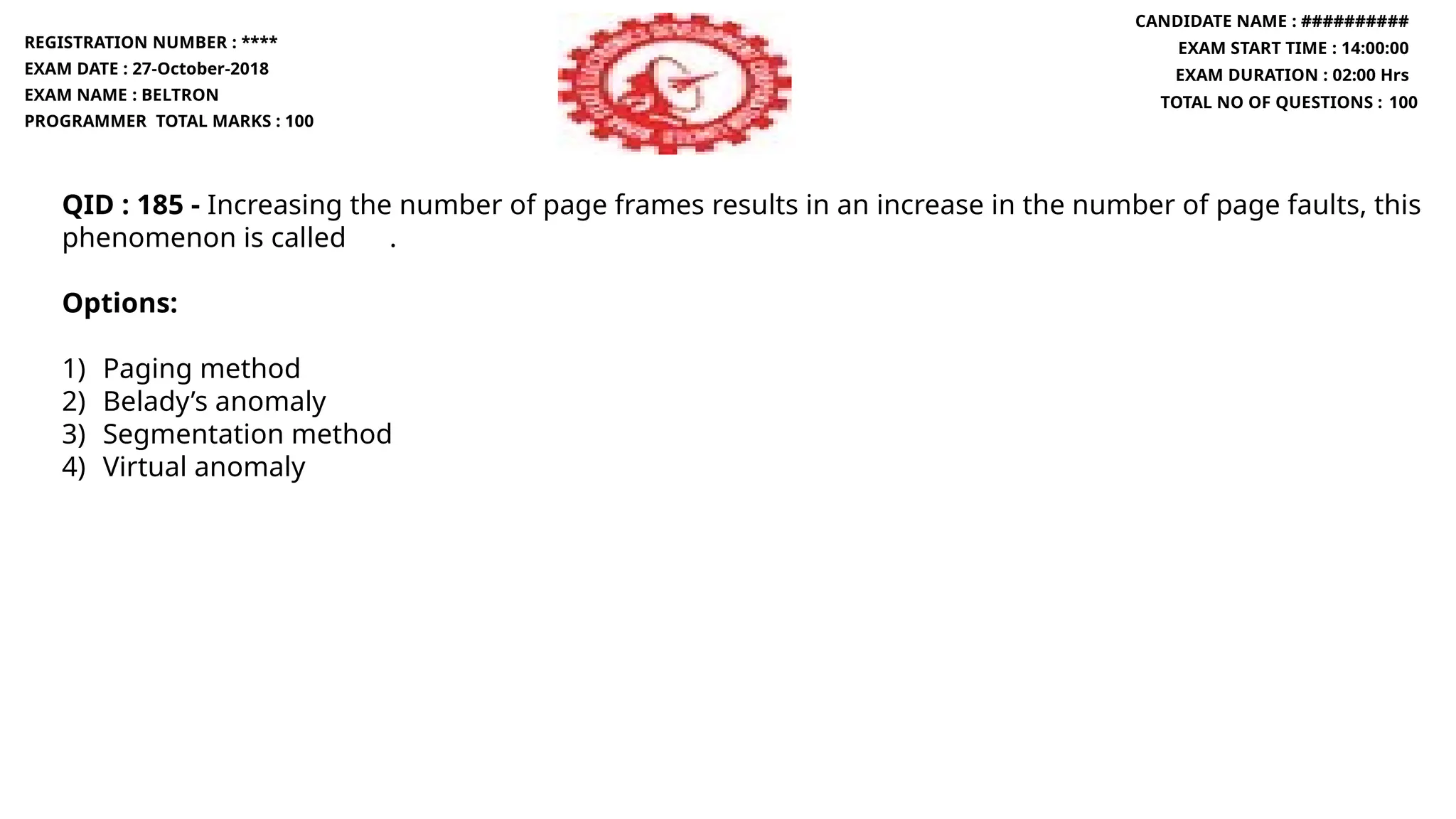 QID : 185 - Increasing the number of page frames results in an increase in the number of page faults, this
phenomenon is called .
Options:
1) Paging method
2) Belady’s anomaly
3) Segmentation method
4) Virtual anomaly
REGISTRATION NUMBER : ****
EXAM DATE : 27-October-2018
EXAM NAME : BELTRON
PROGRAMMER TOTAL MARKS : 100
CANDIDATE NAME : ##########
EXAM START TIME : 14:00:00
EXAM DURATION : 02:00 Hrs
TOTAL NO OF QUESTIONS : 100
 