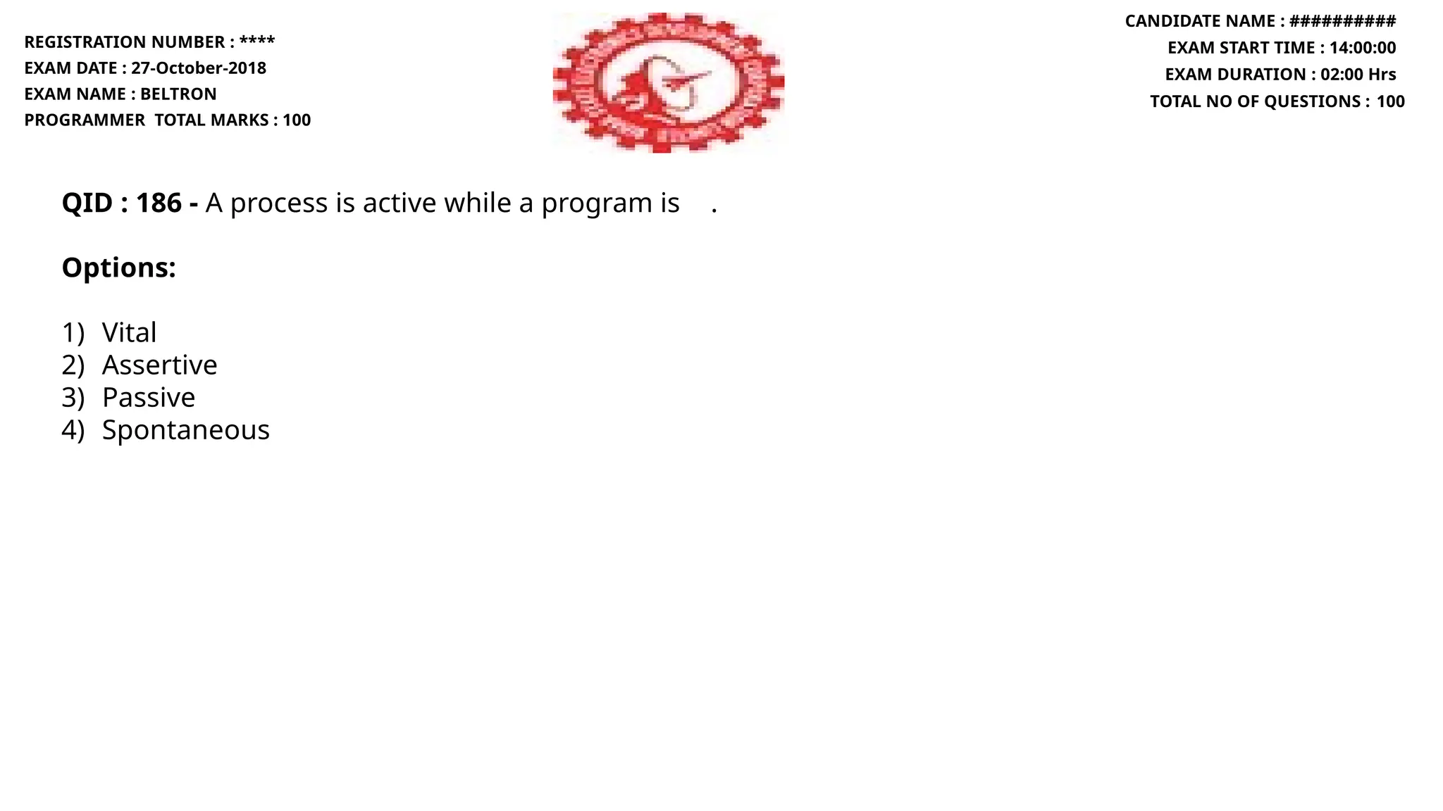 QID : 186 - A process is active while a program is .
Options:
1) Vital
2) Assertive
3) Passive
4) Spontaneous
REGISTRATION NUMBER : ****
EXAM DATE : 27-October-2018
EXAM NAME : BELTRON
PROGRAMMER TOTAL MARKS : 100
CANDIDATE NAME : ##########
EXAM START TIME : 14:00:00
EXAM DURATION : 02:00 Hrs
TOTAL NO OF QUESTIONS : 100
 