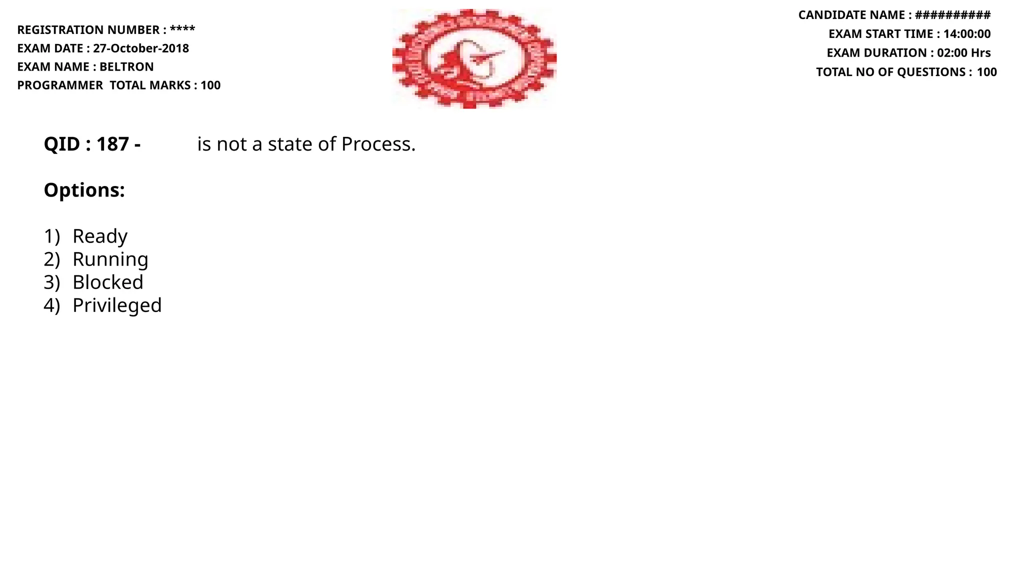 QID : 187 - is not a state of Process.
Options:
1) Ready
2) Running
3) Blocked
4) Privileged
REGISTRATION NUMBER : ****
EXAM DATE : 27-October-2018
EXAM NAME : BELTRON
PROGRAMMER TOTAL MARKS : 100
CANDIDATE NAME : ##########
EXAM START TIME : 14:00:00
EXAM DURATION : 02:00 Hrs
TOTAL NO OF QUESTIONS : 100
 