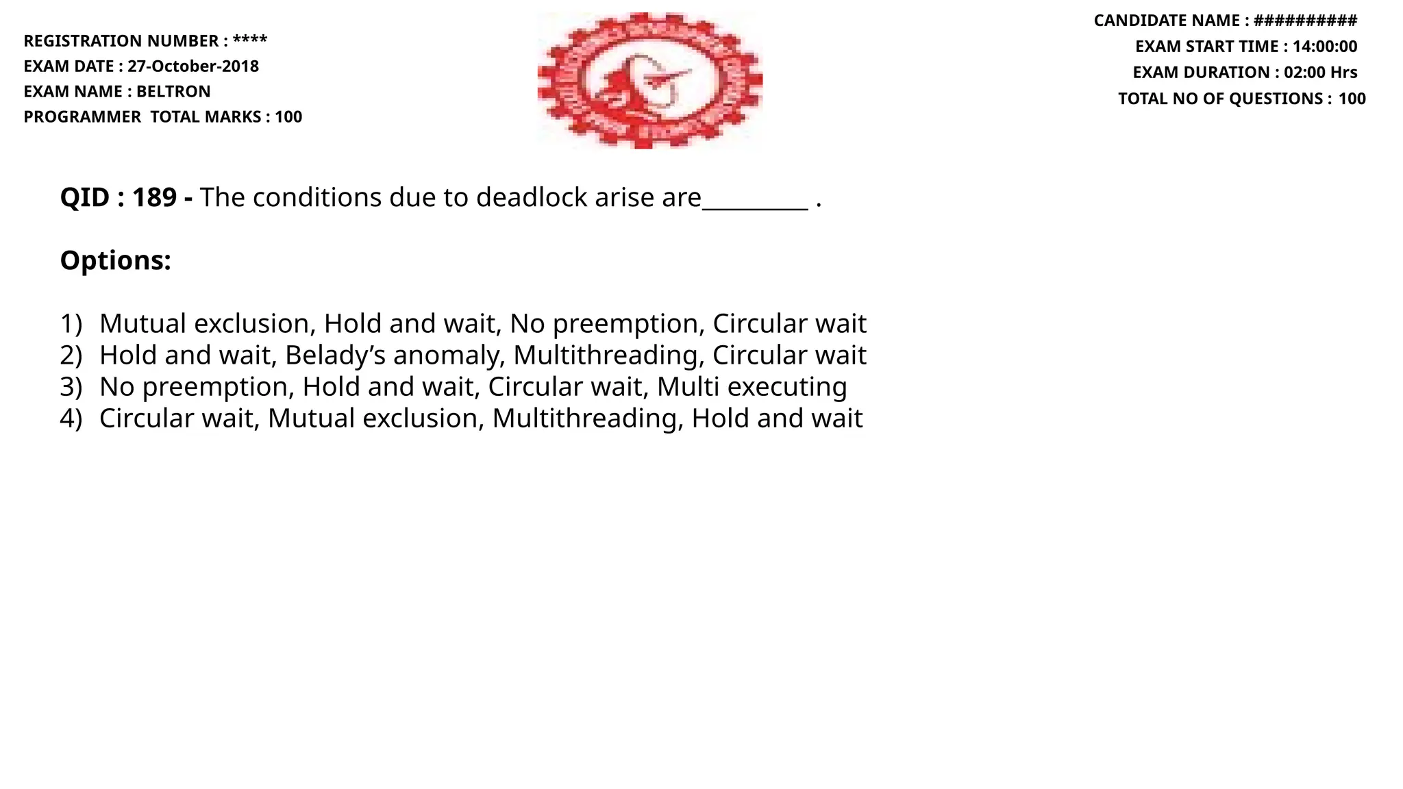 QID : 189 - The conditions due to deadlock arise are_________ .
Options:
1) Mutual exclusion, Hold and wait, No preemption, Circular wait
2) Hold and wait, Belady’s anomaly, Multithreading, Circular wait
3) No preemption, Hold and wait, Circular wait, Multi executing
4) Circular wait, Mutual exclusion, Multithreading, Hold and wait
REGISTRATION NUMBER : ****
EXAM DATE : 27-October-2018
EXAM NAME : BELTRON
PROGRAMMER TOTAL MARKS : 100
CANDIDATE NAME : ##########
EXAM START TIME : 14:00:00
EXAM DURATION : 02:00 Hrs
TOTAL NO OF QUESTIONS : 100
 