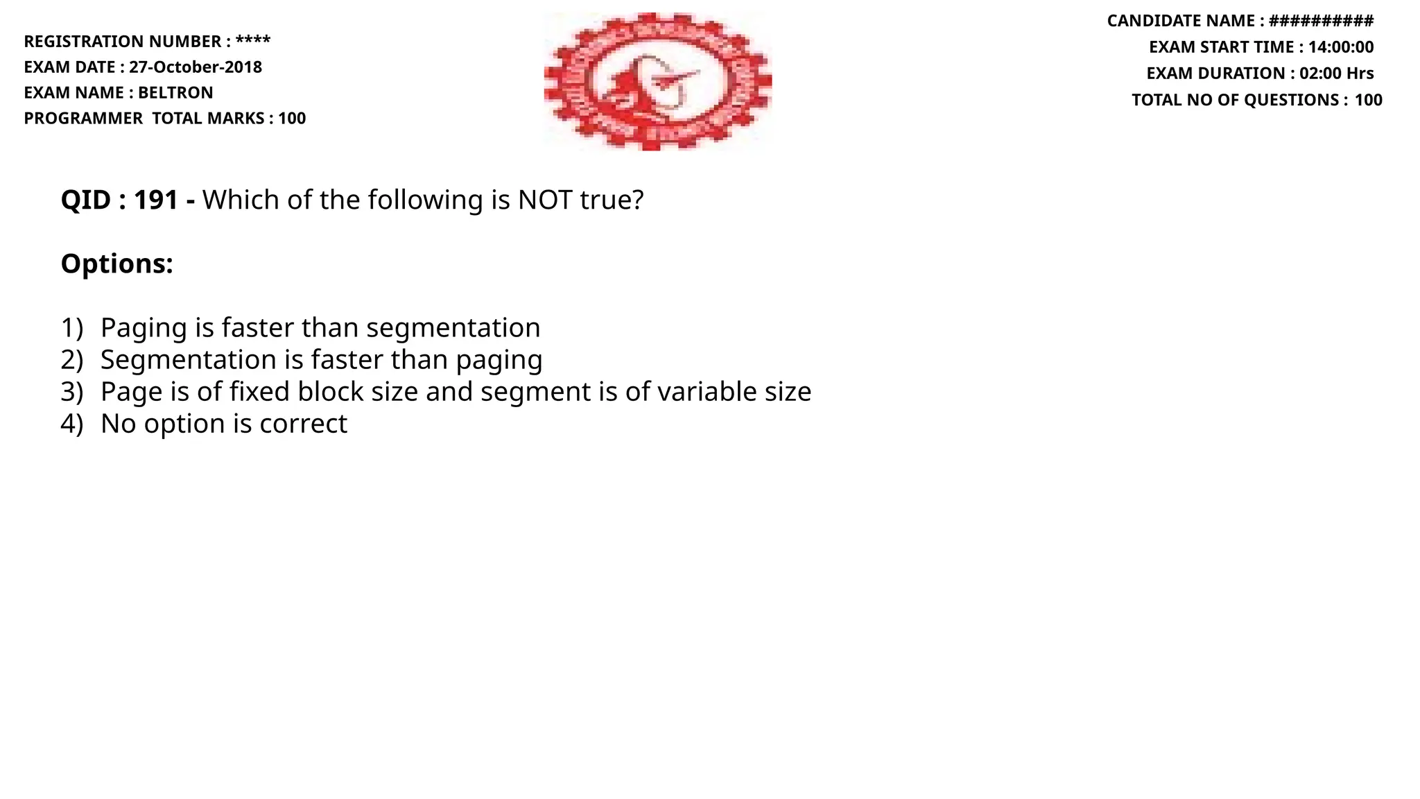 QID : 191 - Which of the following is NOT true?
Options:
1) Paging is faster than segmentation
2) Segmentation is faster than paging
3) Page is of fixed block size and segment is of variable size
4) No option is correct
REGISTRATION NUMBER : ****
EXAM DATE : 27-October-2018
EXAM NAME : BELTRON
PROGRAMMER TOTAL MARKS : 100
CANDIDATE NAME : ##########
EXAM START TIME : 14:00:00
EXAM DURATION : 02:00 Hrs
TOTAL NO OF QUESTIONS : 100
 