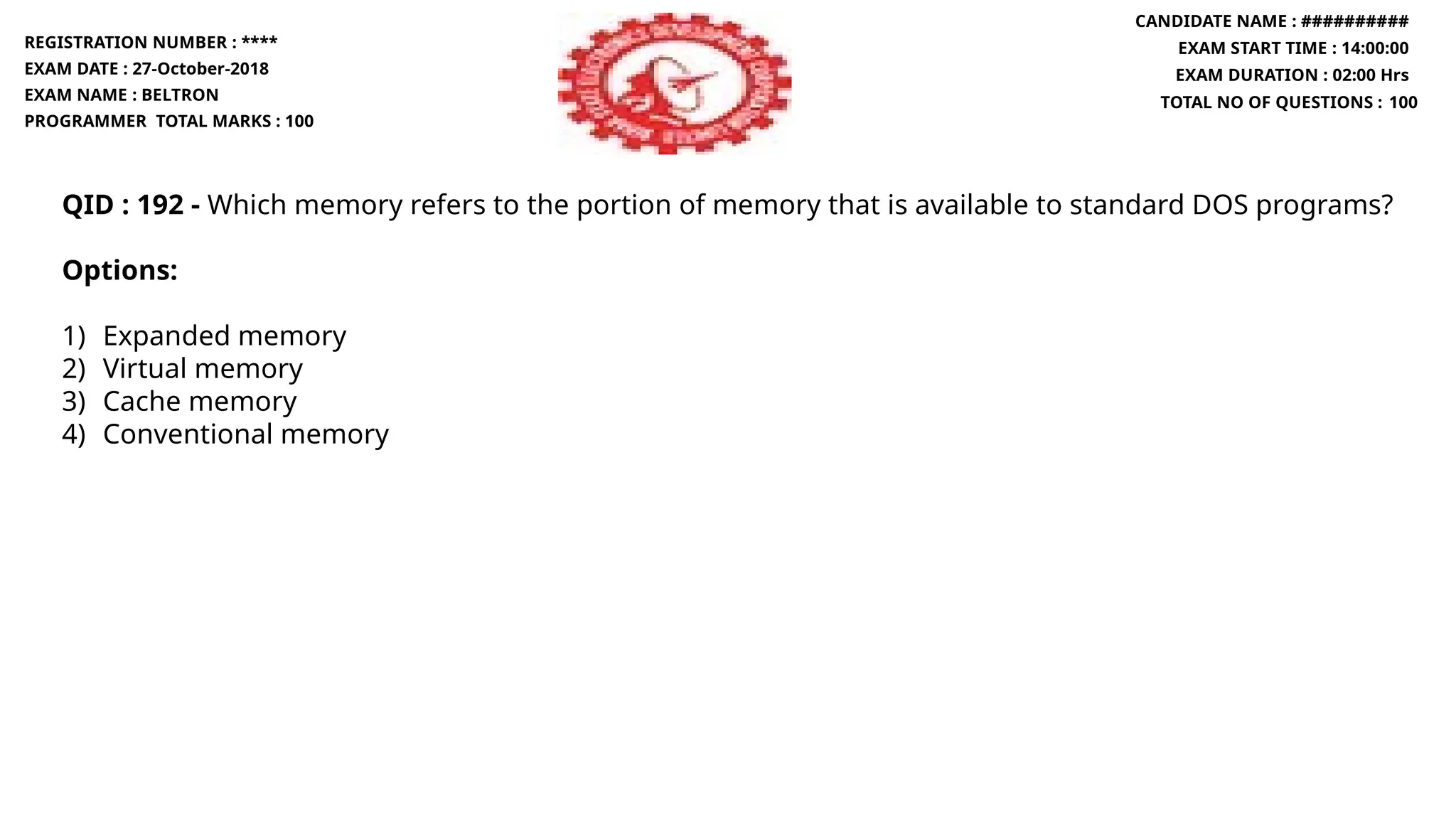 QID : 192 - Which memory refers to the portion of memory that is available to standard DOS programs?
Options:
1) Expanded memory
2) Virtual memory
3) Cache memory
4) Conventional memory
REGISTRATION NUMBER : ****
EXAM DATE : 27-October-2018
EXAM NAME : BELTRON
PROGRAMMER TOTAL MARKS : 100
CANDIDATE NAME : ##########
EXAM START TIME : 14:00:00
EXAM DURATION : 02:00 Hrs
TOTAL NO OF QUESTIONS : 100
 
