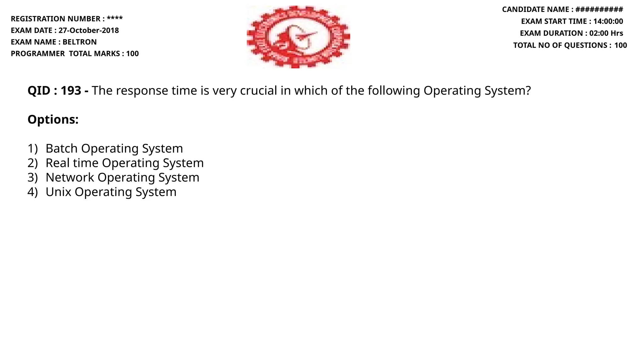 QID : 193 - The response time is very crucial in which of the following Operating System?
Options:
1) Batch Operating System
2) Real time Operating System
3) Network Operating System
4) Unix Operating System
REGISTRATION NUMBER : ****
EXAM DATE : 27-October-2018
EXAM NAME : BELTRON
PROGRAMMER TOTAL MARKS : 100
CANDIDATE NAME : ##########
EXAM START TIME : 14:00:00
EXAM DURATION : 02:00 Hrs
TOTAL NO OF QUESTIONS : 100
 