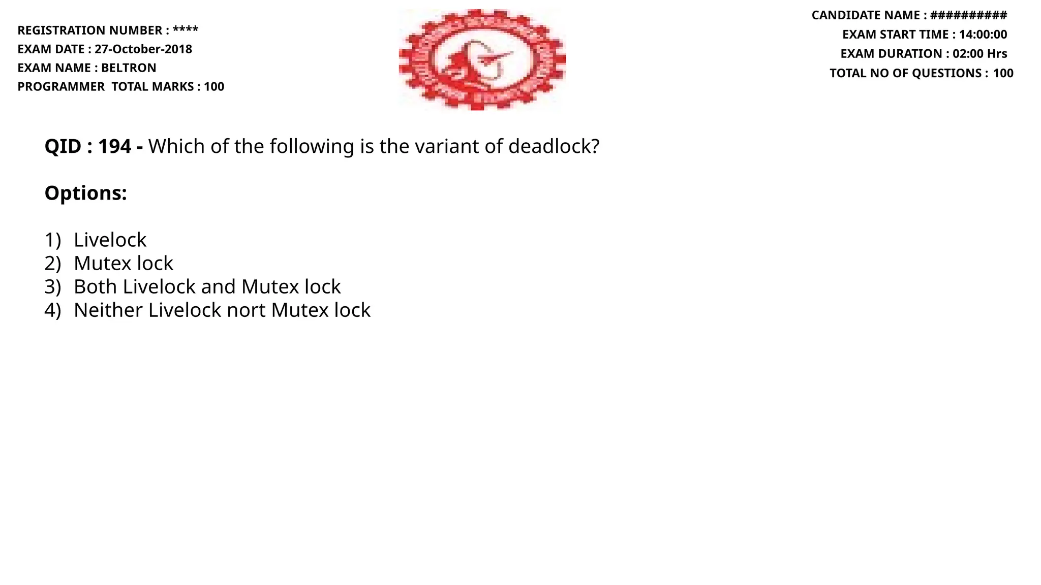 QID : 194 - Which of the following is the variant of deadlock?
Options:
1) Livelock
2) Mutex lock
3) Both Livelock and Mutex lock
4) Neither Livelock nort Mutex lock
REGISTRATION NUMBER : ****
EXAM DATE : 27-October-2018
EXAM NAME : BELTRON
PROGRAMMER TOTAL MARKS : 100
CANDIDATE NAME : ##########
EXAM START TIME : 14:00:00
EXAM DURATION : 02:00 Hrs
TOTAL NO OF QUESTIONS : 100
 