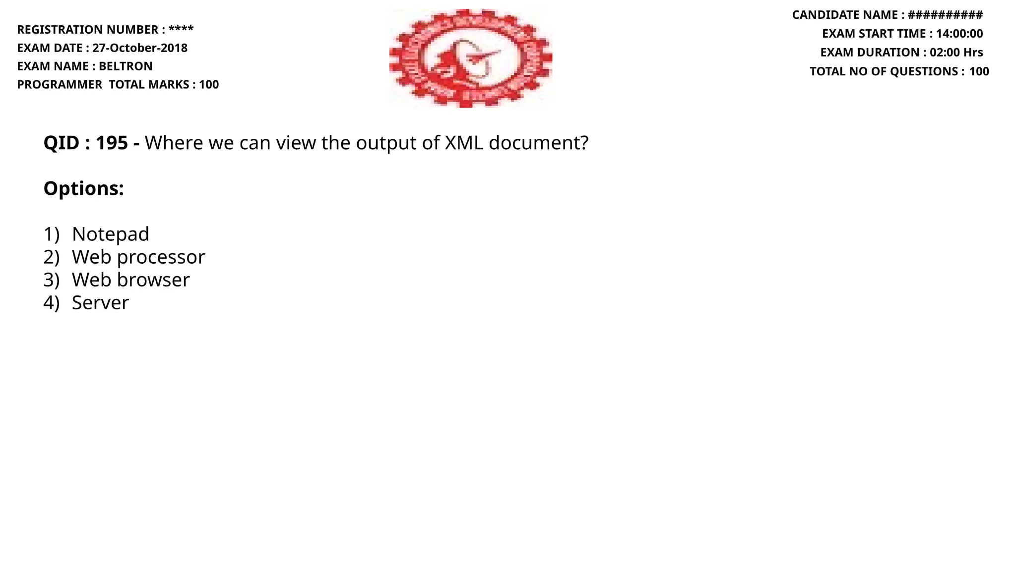 QID : 195 - Where we can view the output of XML document?
Options:
1) Notepad
2) Web processor
3) Web browser
4) Server
REGISTRATION NUMBER : ****
EXAM DATE : 27-October-2018
EXAM NAME : BELTRON
PROGRAMMER TOTAL MARKS : 100
CANDIDATE NAME : ##########
EXAM START TIME : 14:00:00
EXAM DURATION : 02:00 Hrs
TOTAL NO OF QUESTIONS : 100
 