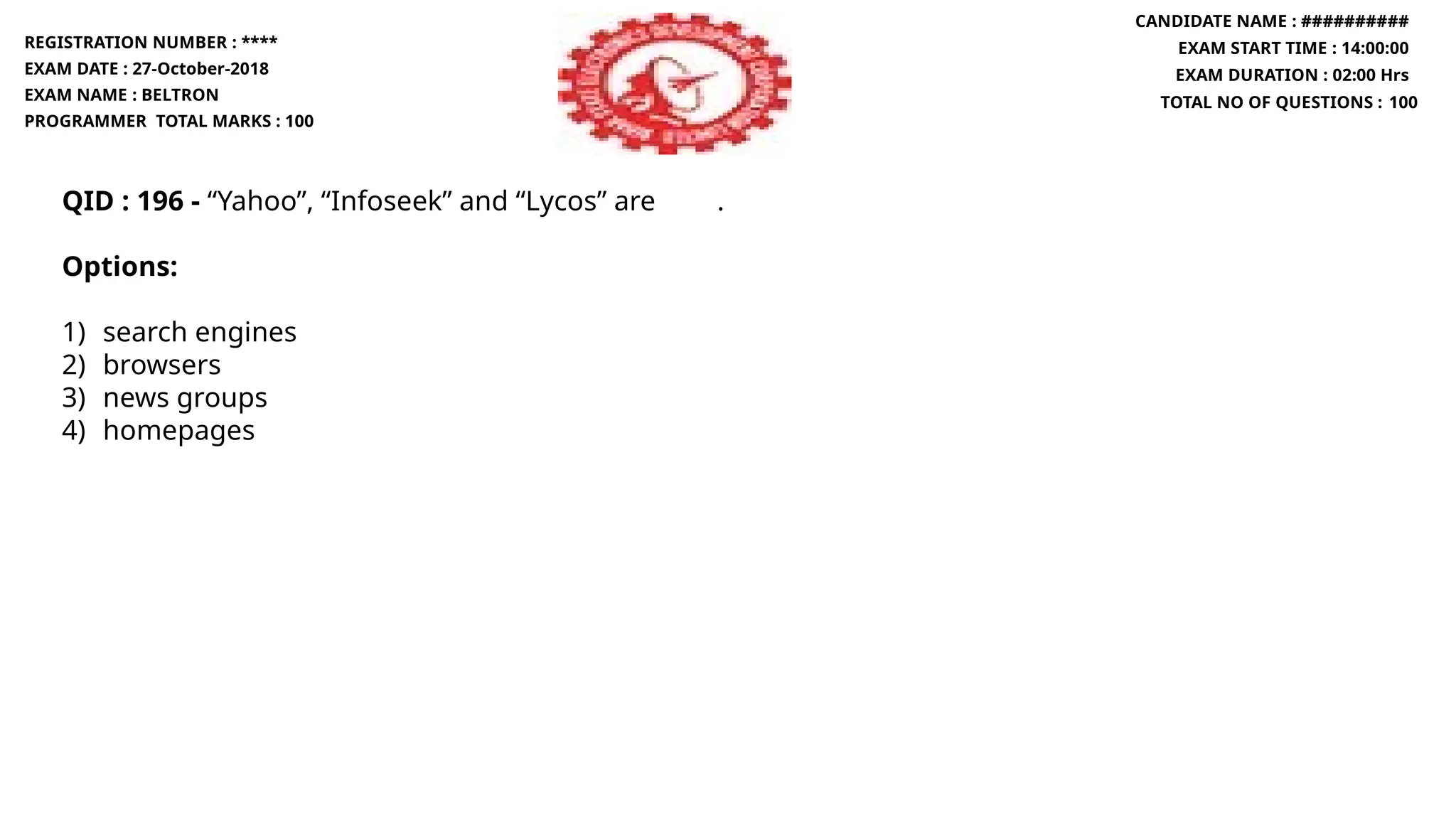 QID : 196 - “Yahoo”, “Infoseek” and “Lycos” are .
Options:
1) search engines
2) browsers
3) news groups
4) homepages
REGISTRATION NUMBER : ****
EXAM DATE : 27-October-2018
EXAM NAME : BELTRON
PROGRAMMER TOTAL MARKS : 100
CANDIDATE NAME : ##########
EXAM START TIME : 14:00:00
EXAM DURATION : 02:00 Hrs
TOTAL NO OF QUESTIONS : 100
 