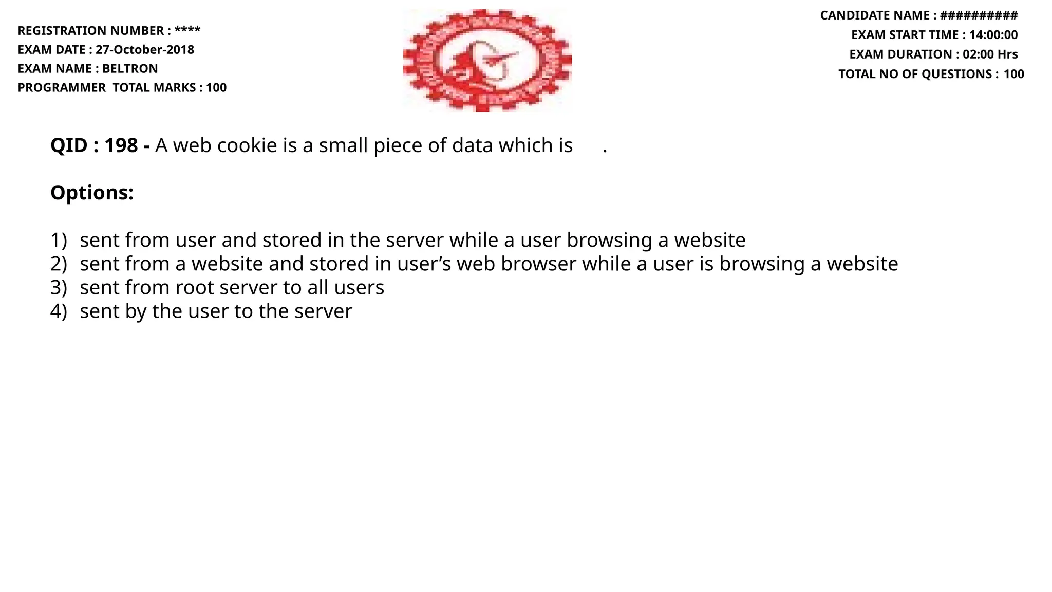 QID : 198 - A web cookie is a small piece of data which is .
Options:
1) sent from user and stored in the server while a user browsing a website
2) sent from a website and stored in user’s web browser while a user is browsing a website
3) sent from root server to all users
4) sent by the user to the server
REGISTRATION NUMBER : ****
EXAM DATE : 27-October-2018
EXAM NAME : BELTRON
PROGRAMMER TOTAL MARKS : 100
CANDIDATE NAME : ##########
EXAM START TIME : 14:00:00
EXAM DURATION : 02:00 Hrs
TOTAL NO OF QUESTIONS : 100
 