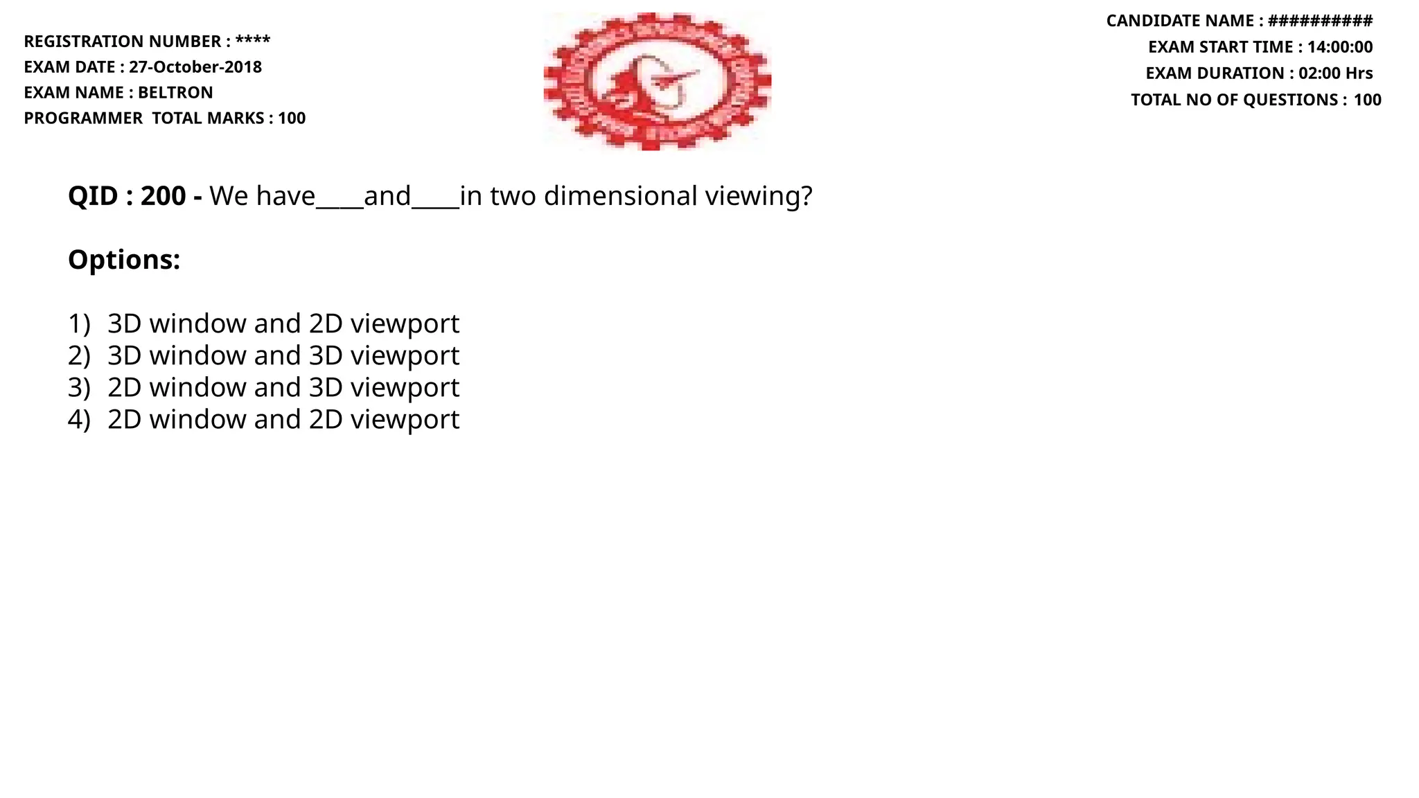 QID : 200 - We have____and____in two dimensional viewing?
Options:
1) 3D window and 2D viewport
2) 3D window and 3D viewport
3) 2D window and 3D viewport
4) 2D window and 2D viewport
REGISTRATION NUMBER : ****
EXAM DATE : 27-October-2018
EXAM NAME : BELTRON
PROGRAMMER TOTAL MARKS : 100
CANDIDATE NAME : ##########
EXAM START TIME : 14:00:00
EXAM DURATION : 02:00 Hrs
TOTAL NO OF QUESTIONS : 100
 