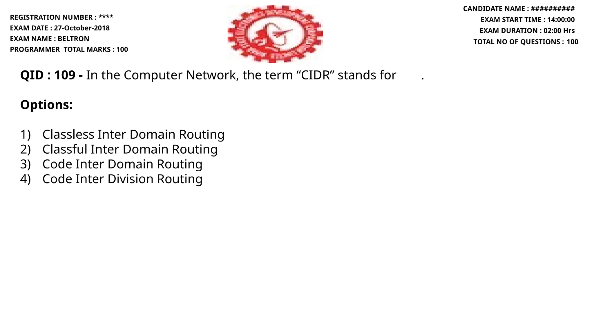 QID : 109 - In the Computer Network, the term “CIDR” stands for .
Options:
1) Classless Inter Domain Routing
2) Classful Inter Domain Routing
3) Code Inter Domain Routing
4) Code Inter Division Routing
REGISTRATION NUMBER : ****
EXAM DATE : 27-October-2018
EXAM NAME : BELTRON
PROGRAMMER TOTAL MARKS : 100
CANDIDATE NAME : ##########
EXAM START TIME : 14:00:00
EXAM DURATION : 02:00 Hrs
TOTAL NO OF QUESTIONS : 100
 