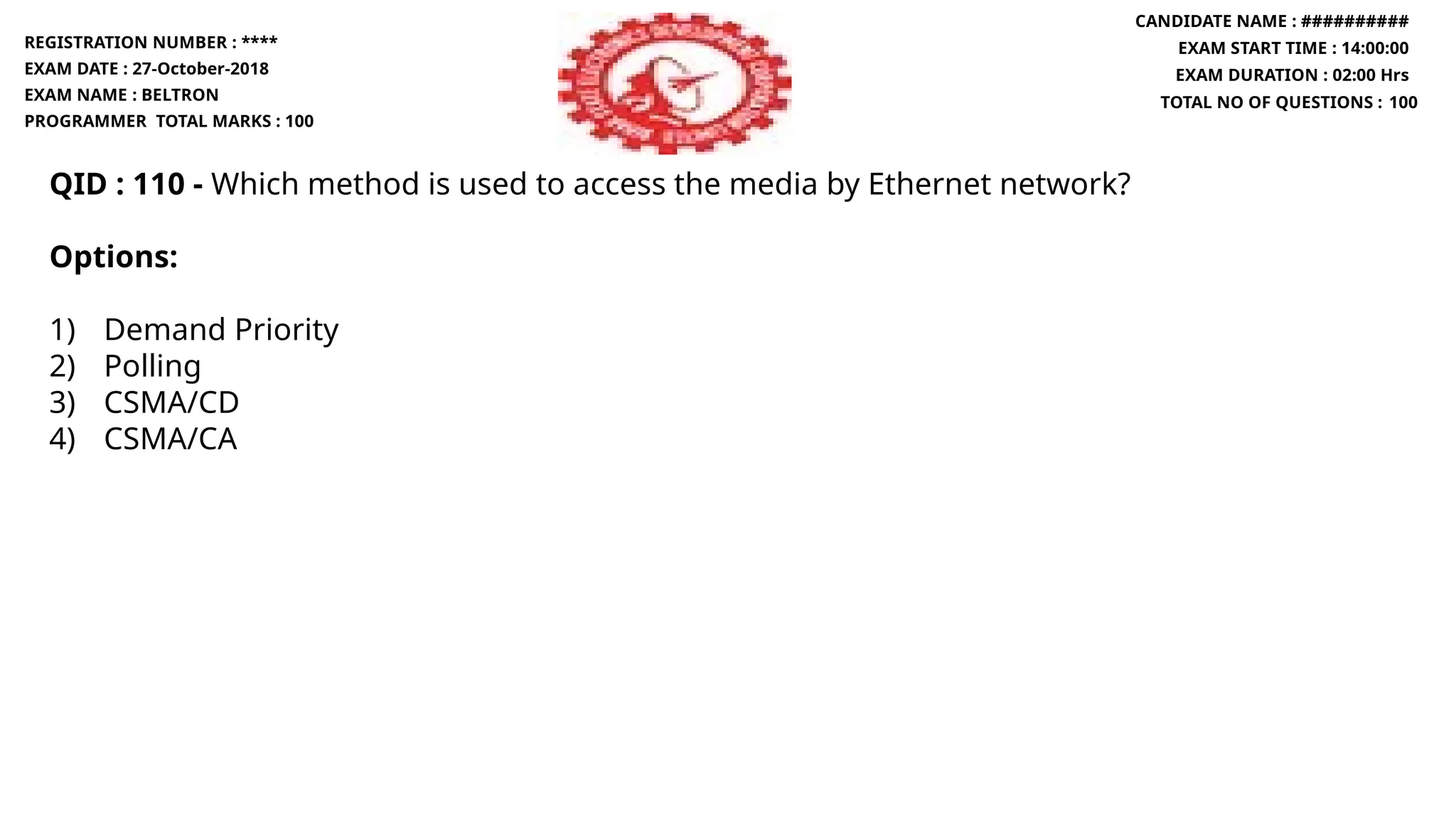QID : 110 - Which method is used to access the media by Ethernet network?
Options:
1) Demand Priority
2) Polling
3) CSMA/CD
4) CSMA/CA
REGISTRATION NUMBER : ****
EXAM DATE : 27-October-2018
EXAM NAME : BELTRON
PROGRAMMER TOTAL MARKS : 100
CANDIDATE NAME : ##########
EXAM START TIME : 14:00:00
EXAM DURATION : 02:00 Hrs
TOTAL NO OF QUESTIONS : 100
 