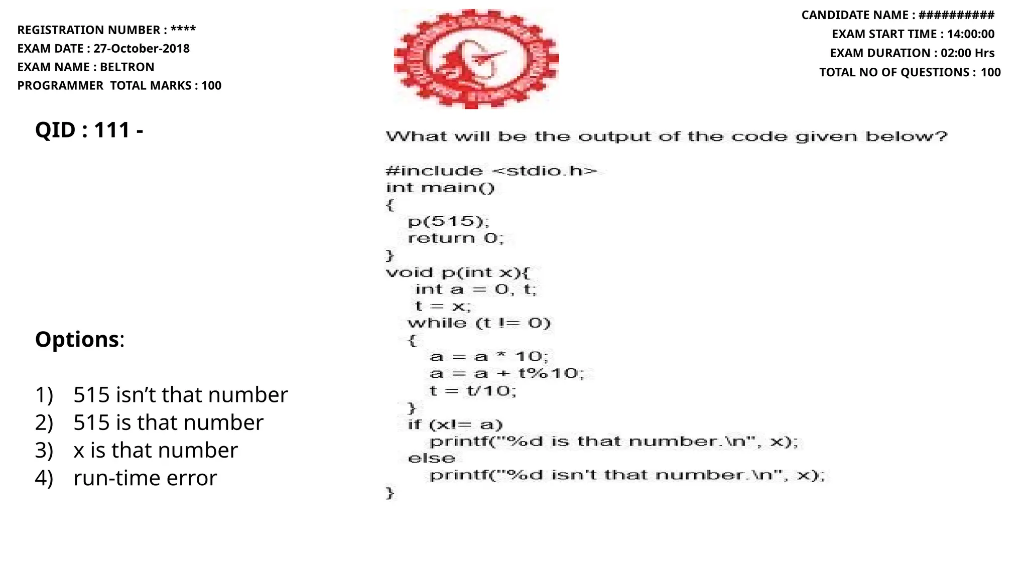 QID : 111 -
Options:
1) 515 isn’t that number
2) 515 is that number
3) x is that number
4) run-time error
REGISTRATION NUMBER : ****
EXAM DATE : 27-October-2018
EXAM NAME : BELTRON
PROGRAMMER TOTAL MARKS : 100
CANDIDATE NAME : ##########
EXAM START TIME : 14:00:00
EXAM DURATION : 02:00 Hrs
TOTAL NO OF QUESTIONS : 100
 