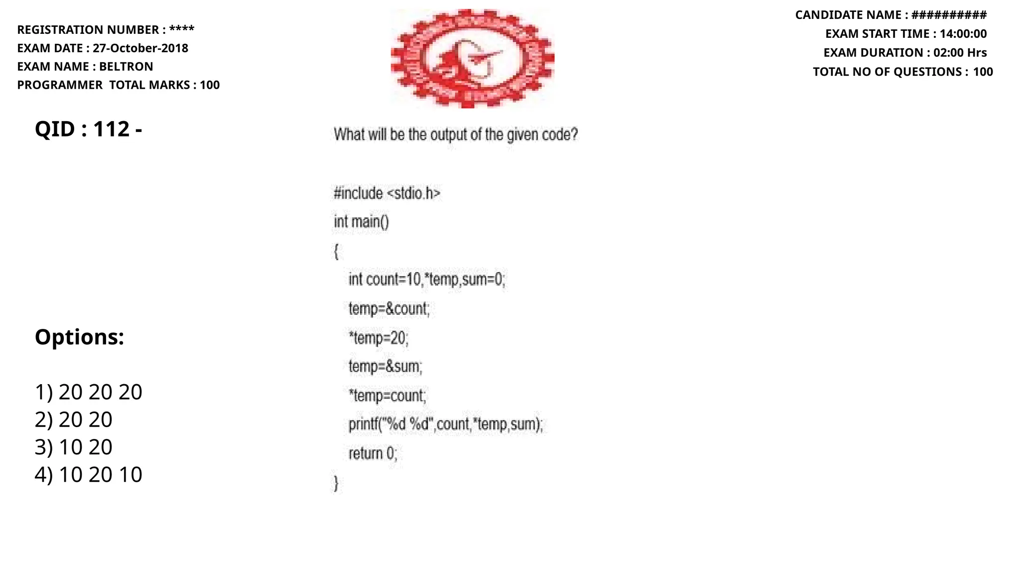 QID : 112 -
Options:
1) 20 20 20
2) 20 20
3) 10 20
4) 10 20 10
REGISTRATION NUMBER : ****
EXAM DATE : 27-October-2018
EXAM NAME : BELTRON
PROGRAMMER TOTAL MARKS : 100
CANDIDATE NAME : ##########
EXAM START TIME : 14:00:00
EXAM DURATION : 02:00 Hrs
TOTAL NO OF QUESTIONS : 100
 
