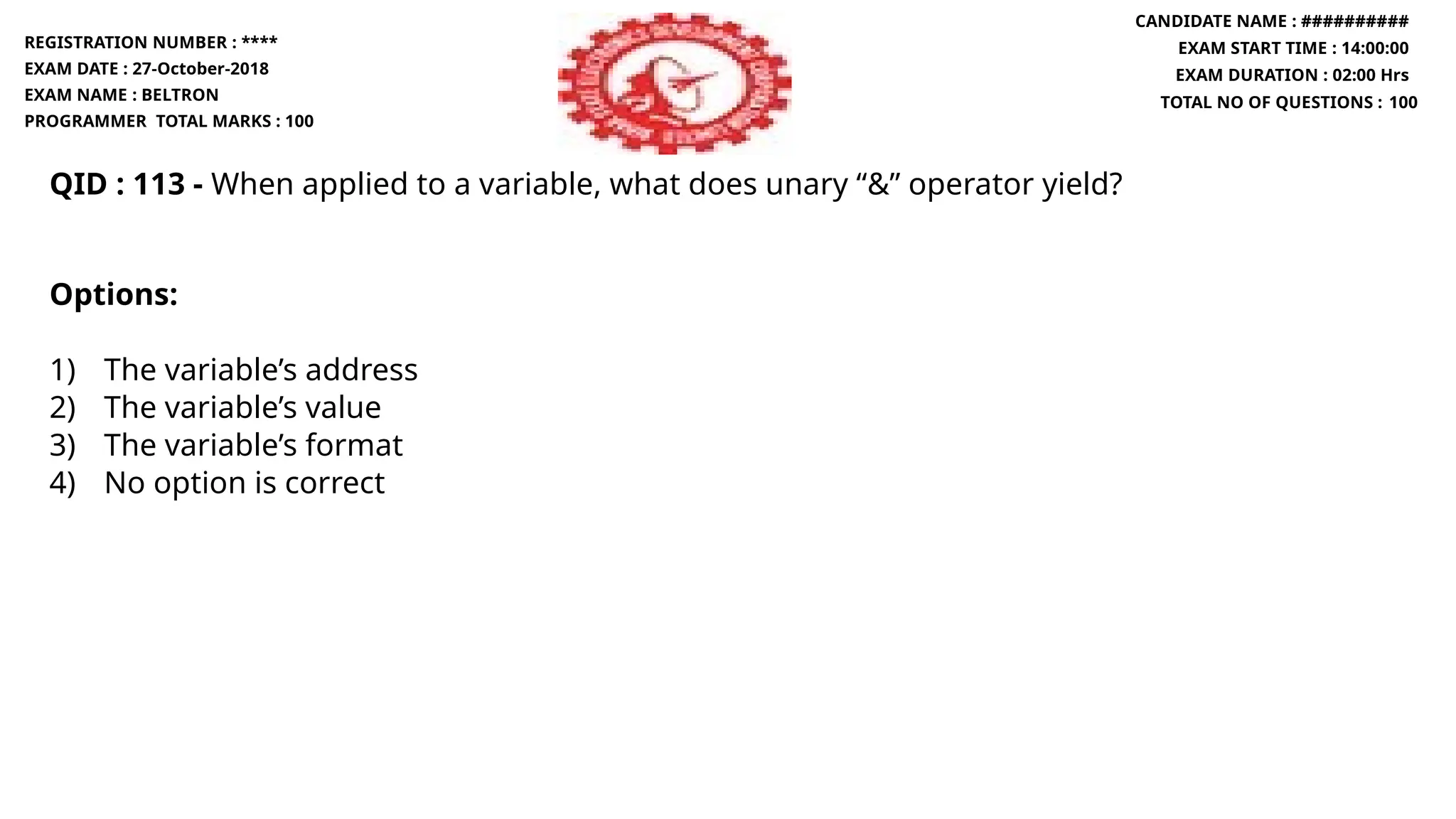QID : 113 - When applied to a variable, what does unary “&” operator yield?
Options:
1) The variable’s address
2) The variable’s value
3) The variable’s format
4) No option is correct
REGISTRATION NUMBER : ****
EXAM DATE : 27-October-2018
EXAM NAME : BELTRON
PROGRAMMER TOTAL MARKS : 100
CANDIDATE NAME : ##########
EXAM START TIME : 14:00:00
EXAM DURATION : 02:00 Hrs
TOTAL NO OF QUESTIONS : 100
 