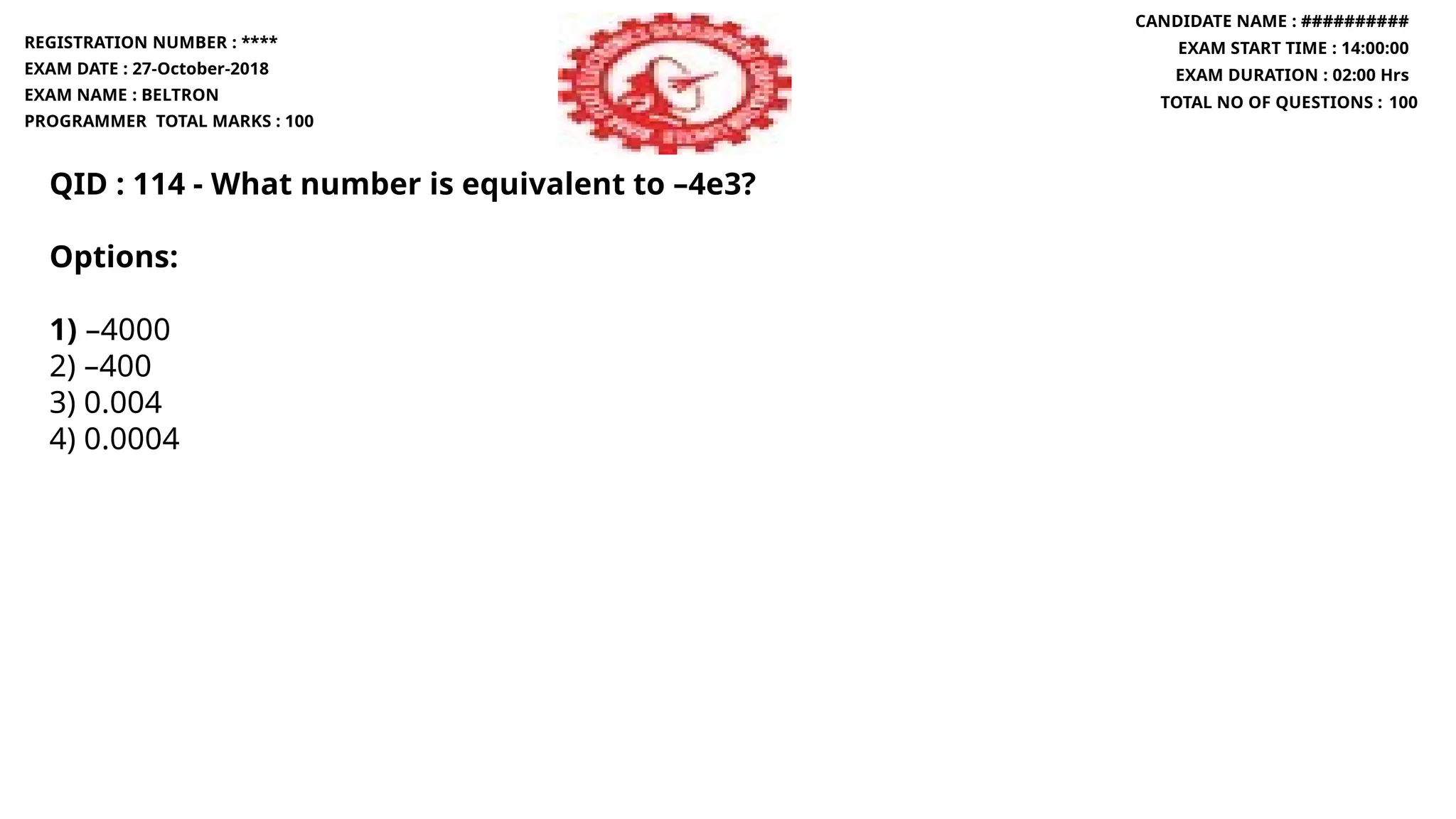 QID : 114 - What number is equivalent to –4e3?
Options:
1) –4000
2) –400
3) 0.004
4) 0.0004
REGISTRATION NUMBER : ****
EXAM DATE : 27-October-2018
EXAM NAME : BELTRON
PROGRAMMER TOTAL MARKS : 100
CANDIDATE NAME : ##########
EXAM START TIME : 14:00:00
EXAM DURATION : 02:00 Hrs
TOTAL NO OF QUESTIONS : 100
 