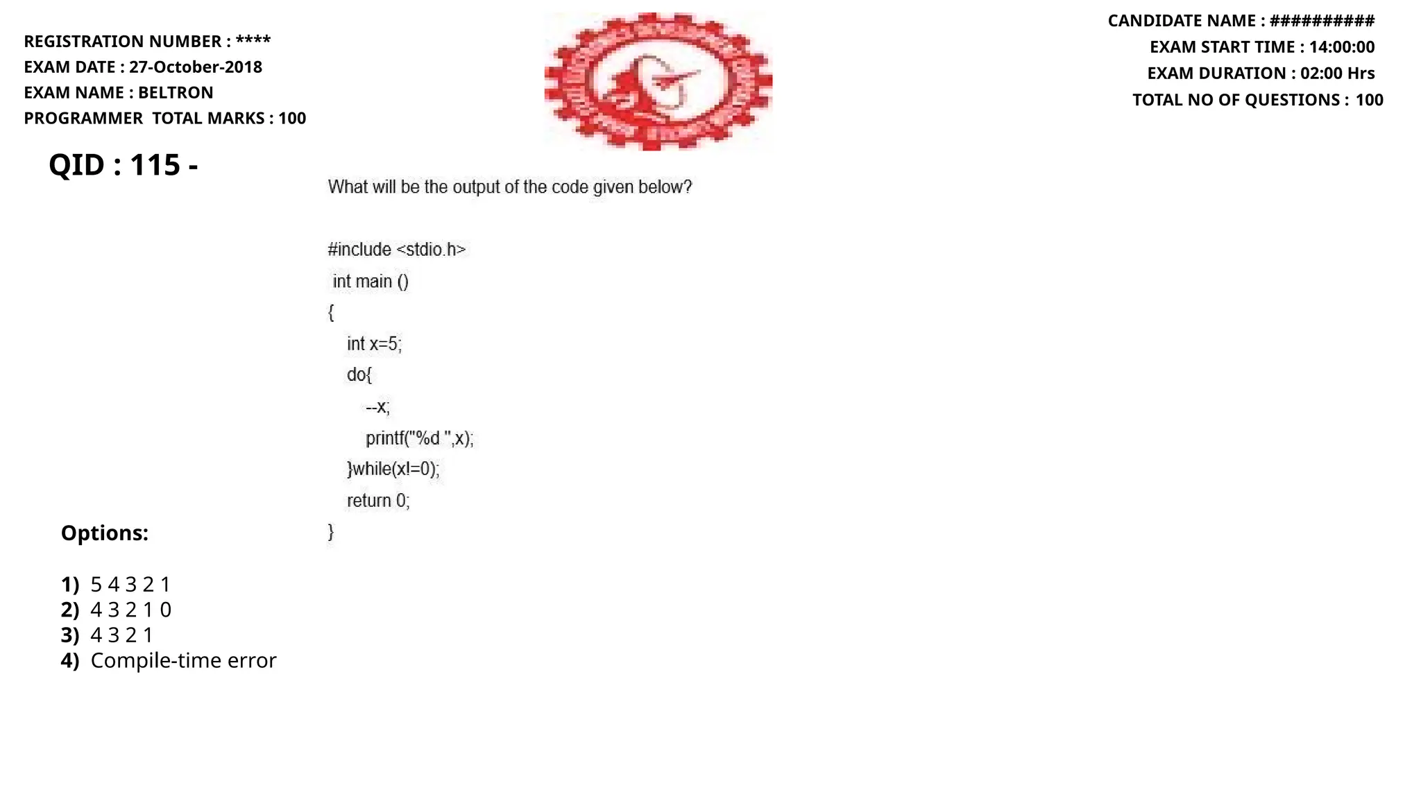 QID : 115 -
REGISTRATION NUMBER : ****
EXAM DATE : 27-October-2018
EXAM NAME : BELTRON
PROGRAMMER TOTAL MARKS : 100
CANDIDATE NAME : ##########
EXAM START TIME : 14:00:00
EXAM DURATION : 02:00 Hrs
TOTAL NO OF QUESTIONS : 100
Options:
1) 5 4 3 2 1
2) 4 3 2 1 0
3) 4 3 2 1
4) Compile-time error
 