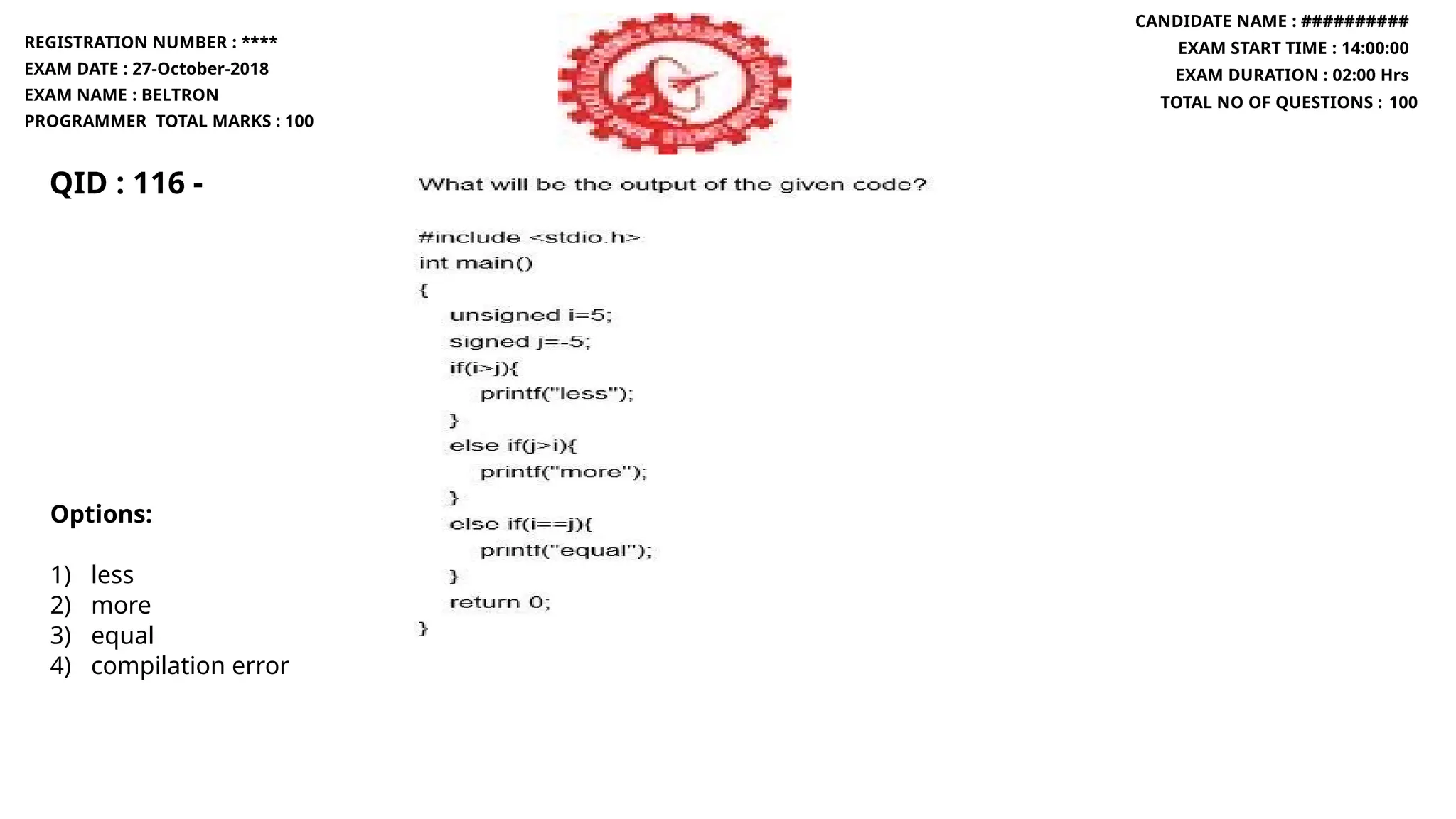 QID : 116 -
REGISTRATION NUMBER : ****
EXAM DATE : 27-October-2018
EXAM NAME : BELTRON
PROGRAMMER TOTAL MARKS : 100
CANDIDATE NAME : ##########
EXAM START TIME : 14:00:00
EXAM DURATION : 02:00 Hrs
TOTAL NO OF QUESTIONS : 100
Options:
1) less
2) more
3) equal
4) compilation error
 
