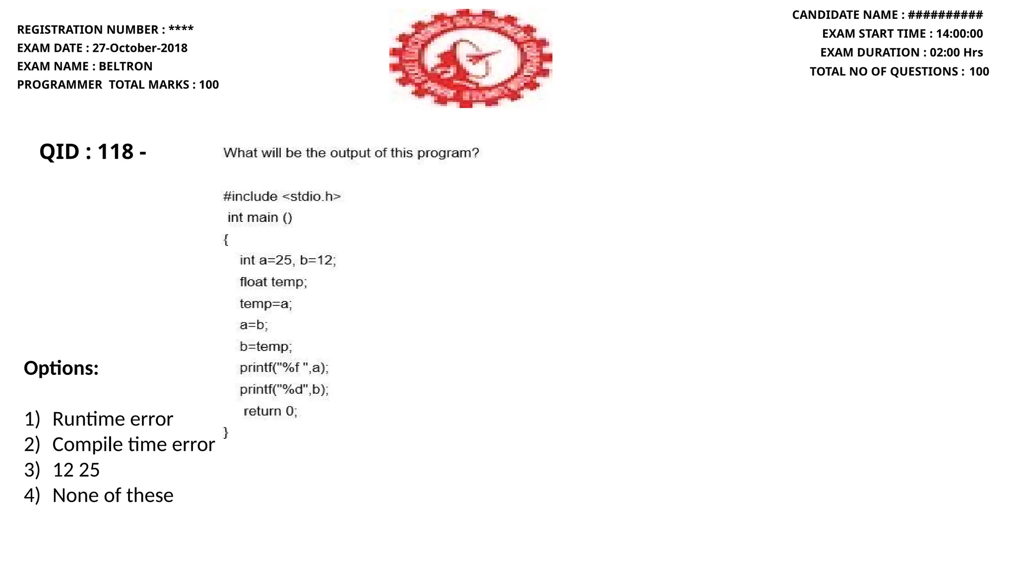 QID : 118 -
REGISTRATION NUMBER : ****
EXAM DATE : 27-October-2018
EXAM NAME : BELTRON
PROGRAMMER TOTAL MARKS : 100
CANDIDATE NAME : ##########
EXAM START TIME : 14:00:00
EXAM DURATION : 02:00 Hrs
TOTAL NO OF QUESTIONS : 100
Options:
1) Runtime error
2) Compile time error
3) 12 25
4) None of these
 