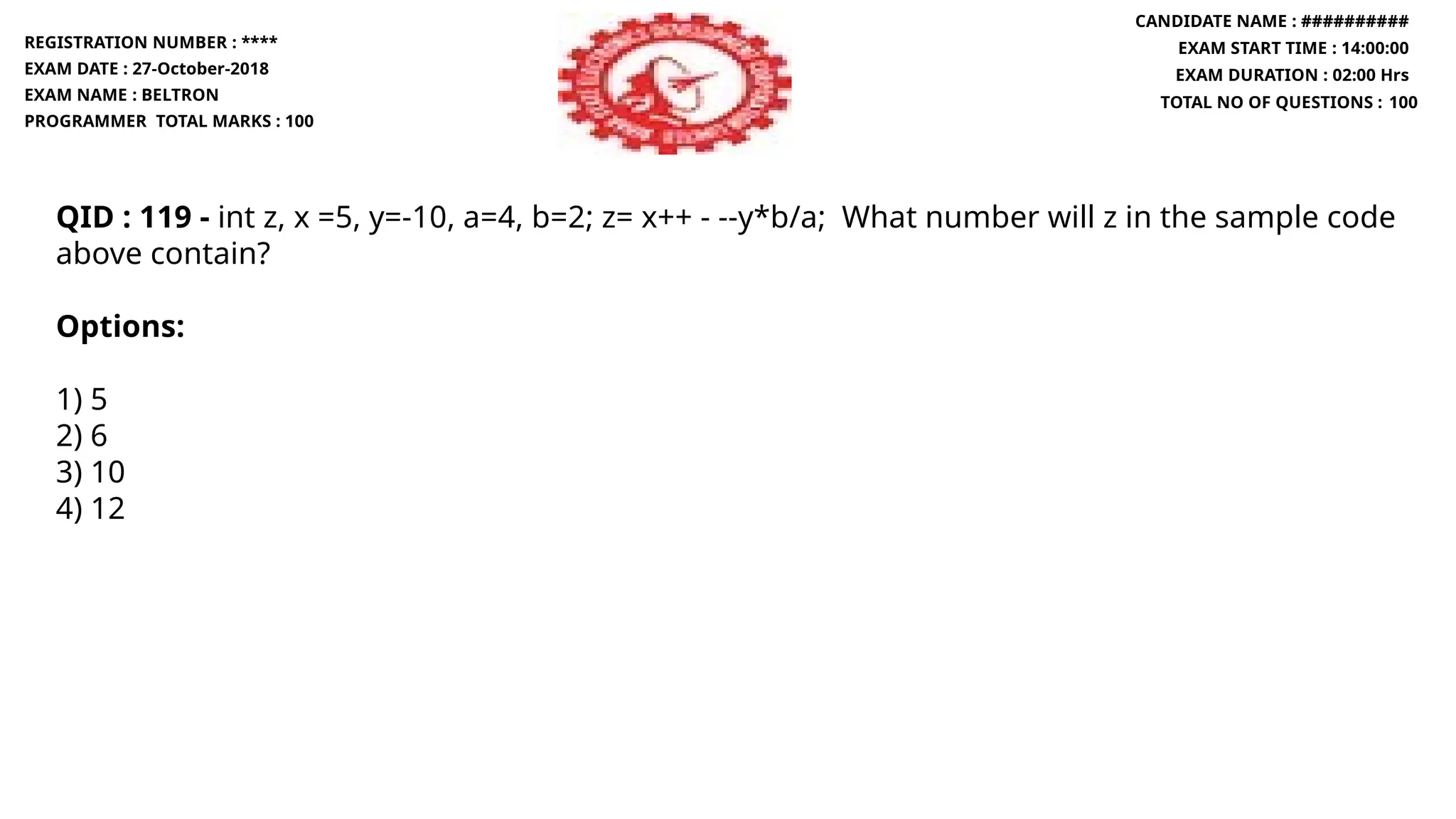 QID : 119 - int z, x =5, y=-10, a=4, b=2; z= x++ - --y*b/a; What number will z in the sample code
above contain?
Options:
1) 5
2) 6
3) 10
4) 12
REGISTRATION NUMBER : ****
EXAM DATE : 27-October-2018
EXAM NAME : BELTRON
PROGRAMMER TOTAL MARKS : 100
CANDIDATE NAME : ##########
EXAM START TIME : 14:00:00
EXAM DURATION : 02:00 Hrs
TOTAL NO OF QUESTIONS : 100
 