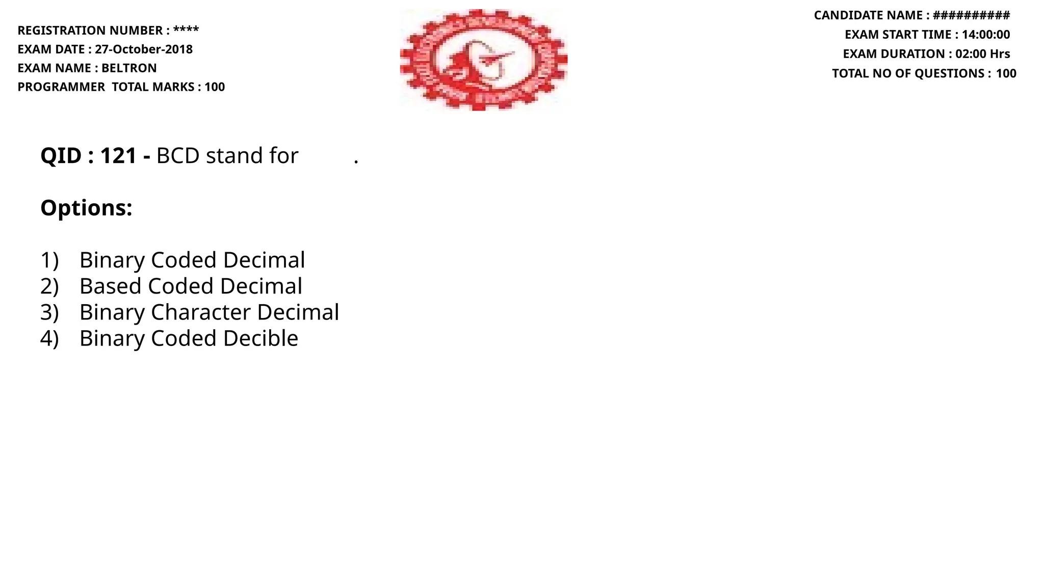 QID : 121 - BCD stand for .
Options:
1) Binary Coded Decimal
2) Based Coded Decimal
3) Binary Character Decimal
4) Binary Coded Decible
REGISTRATION NUMBER : ****
EXAM DATE : 27-October-2018
EXAM NAME : BELTRON
PROGRAMMER TOTAL MARKS : 100
CANDIDATE NAME : ##########
EXAM START TIME : 14:00:00
EXAM DURATION : 02:00 Hrs
TOTAL NO OF QUESTIONS : 100
 