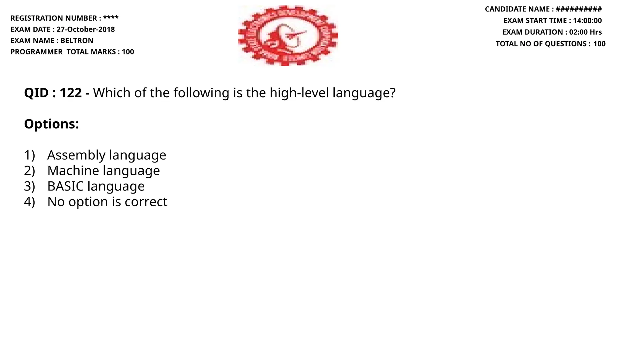 QID : 122 - Which of the following is the high-level language?
Options:
1) Assembly language
2) Machine language
3) BASIC language
4) No option is correct
REGISTRATION NUMBER : ****
EXAM DATE : 27-October-2018
EXAM NAME : BELTRON
PROGRAMMER TOTAL MARKS : 100
CANDIDATE NAME : ##########
EXAM START TIME : 14:00:00
EXAM DURATION : 02:00 Hrs
TOTAL NO OF QUESTIONS : 100
 